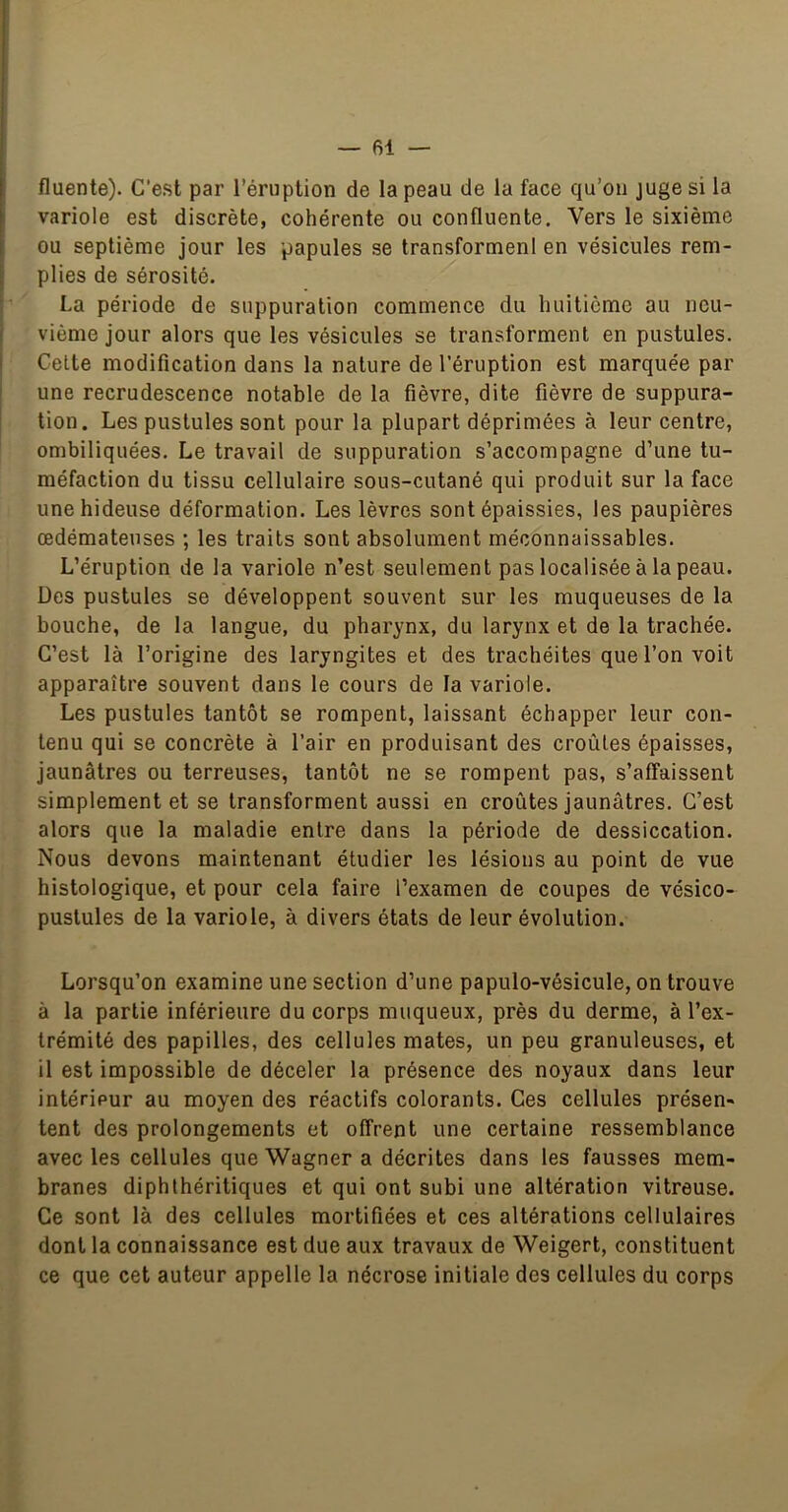 fluente). C’est par l’éruption de la peau de la face qu’on juge si la variole est discrète, cohérente ou confluente. Vers le sixième ou septième j’our les papules se transformenl en vésicules rem- plies de sérosité. La période de suppuration commence du huitième au neu- vième jour alors que les vésicules se transforment en pustules. Celte modification dans la nature de l’éruption est marquée par une recrudescence notable de la fièvre, dite fièvre de suppura- tion. Les pustules sont pour la plupart déprimées à leur centre, ombiliquées. Le travail de suppuration s’accompagne d’une tu- méfaction du tissu cellulaire sous-cutané qui produit sur la face une hideuse déformation. Les lèvres sont épaissies, les paupières œdémateuses ; les traits sont absolument méconnaissables. L’éruption de la variole n’est seulement pas localisée à la peau. Des pustules se développent souvent sur les muqueuses de la bouche, de la langue, du pharynx, du larynx et de la trachée. C’est là l’origine des laryngites et des trachéites que l’on voit apparaître souvent dans le cours de la variole. Les pustules tantôt se rompent, laissant échapper leur con- tenu qui se concrète à l’air en produisant des croûtes épaisses, jaunâtres ou terreuses, tantôt ne se rompent pas, s’affaissent simplement et se transforment aussi en croûtes jaunâtres. C’est alors que la maladie entre dans la période de dessiccation. Nous devons maintenant étudier les lésions au point de vue histologique, et pour cela faire l’examen de coupes de vésico- pustules de la variole, à divers états de leur évolution. Lorsqu’on examine une section d’une papulo-vésicule, on trouve à la partie inférieure du corps muqueux, près du derme, à l’ex- trémité des papilles, des cellules mates, un peu granuleuses, et il est impossible de déceler la présence des noyaux dans leur intérieur au moyen des réactifs colorants. Ces cellules présen- tent des prolongements et offrent une certaine ressemblance avec les cellules que Wagner a décrites dans les fausses mem- branes diphlhéritiques et qui ont subi une altération vitreuse. Ce sont là des cellules mortifiées et ces altérations cellulaires dont la connaissance est due aux travaux de Weigert, constituent ce que cet auteur appelle la nécrose initiale des cellules du corps