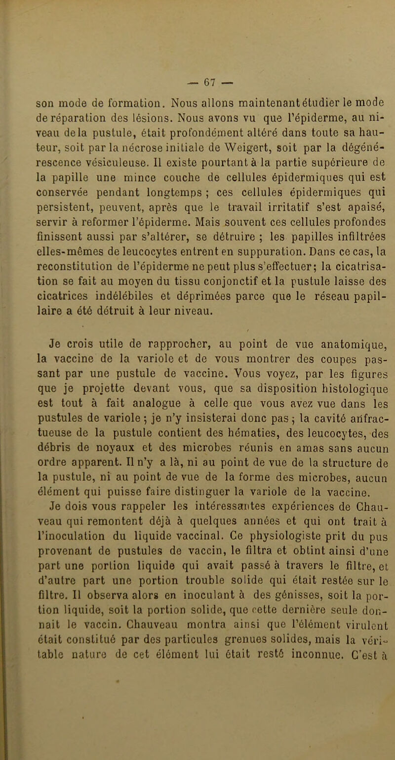 son mode de formation. Nous allons maintenant étudier le mode de réparation des lésions. Nous avons vu que l’épiderme, au ni- veau delà pustule, était profondément altéré dans toute sa hau- teur, soit par la nécrose initiale de Weigert, soit par la dégéné- rescence vésiculeuse. Il existe pourtant à la partie supérieure de la papille une mince couche de cellules épidermiques qui est conservée pendant longtemps ; ces cellules épidermiques qui persistent, peuvent, après que le travail irritatif s’est apaisé, servir à reformer l’épiderme. Mais souvent ces cellules profondes flnissent aussi par s’altérer, se détruire ; les papilles infiltrées elles-mêmes de leucocytes entrent en suppuration. Dans ce cas, la reconstitution de l’épiderme ne peut plus s’effectuer; la cicatrisa- tion se fait au moyen du tissu conjonctif et la pustule laisse des cicatrices indélébiles et déprimées parce que le réseau papil- laire a été détruit à leur niveau. Je crois utile de rapprocher, au point de vue anatomique, la vaccine de la variole et de vous montrer des coupes pas- sant par une pustule de vaccine. Vous voyez, par les figures que je projette devant vous, que sa disposition histologique est tout à fait analogue à celle que vous avez vue dans les pustules de variole ; je n’y insisterai donc pas ; la cavité anfrac- tueuse de la pustule contient des hématies, des leucocytes, des débris de noyaux et des microbes réunis en amas sans aucun ordre apparent. Il n’y a là, ni au point de vue de la structure de la pustule, ni au point de vue de la forme des microbes, aucun élément qui puisse faire distinguer la variole de la vaccine. Je dois vous rappeler les intéressantes expériences de Chau- veau qui remontent déjà à quelques années et qui ont trait à l’inoculation du liquide vaccinal. Ce physiologiste prit du pus provenant de pustules de vaccin, le filtra et obtint ainsi d’une part une portion liquide qui avait passé à travers le filtre, et d’autre part une portion trouble solide qui était restée sur le filtre. Il observa alors en inoculant à des génisses, soit la por- tion liquide, soit la portion solide, que cette dernière seule don- nait le vaccin. Chauveau montra ainsi que l’élément virulent était constitué par des particules grenues solides, mais la véri- table nature de cet élément lui était resté inconnue. C'est à