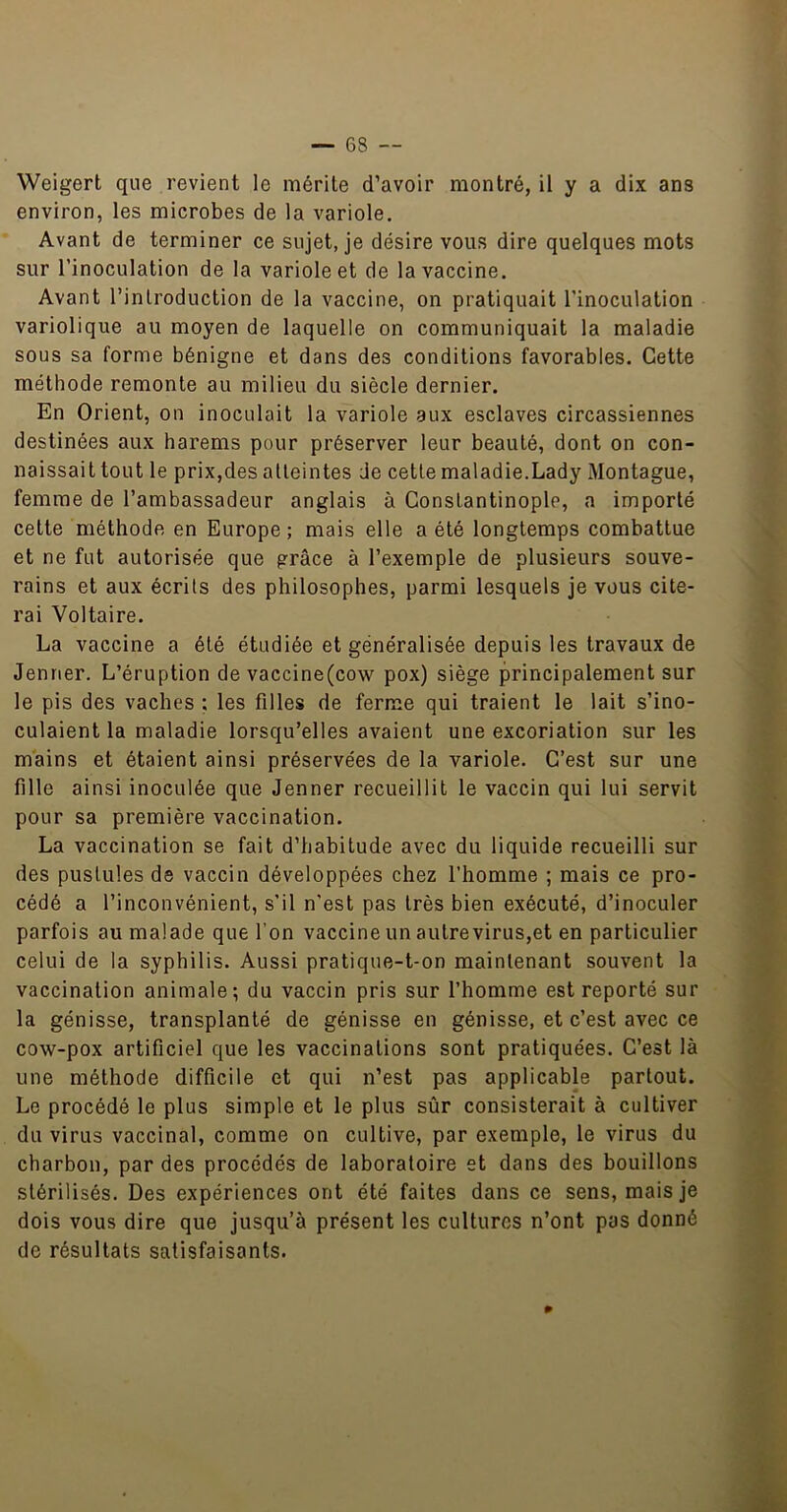 Weigert que revient le mérite d’avoir montré, il y a dix ans environ, les microbes de la variole. Avant de terminer ce sujet, je désire vous dire quelques mots sur l’inoculation de la variole et de la vaccine. Avant l’introduction de la vaccine, on pratiquait l’inoculation variolique au moyen de laquelle on communiquait la maladie sous sa forme bénigne et dans des conditions favorables. Cette méthode remonte au milieu du siècle dernier. En Orient, on inoculait la variole aux esclaves circassiennes destinées aux harems pour préserver leur beauté, dont on con- naissait tout le prix,des atteintes de cette maladie.Lady Montague, femme de l’ambassadeur anglais à Constantinople, a importé celte méthode en Europe; mais elle a été longtemps combattue et ne fut autorisée que grâce à l’exemple de plusieurs souve- rains et aux écrits des philosophes, parmi lesquels je vous cite- rai Voltaire. La vaccine a été étudiée et généralisée depuis les travaux de Jenner. L’éruption de vaccine(cow pox) siège principalement sur le pis des vaches : les filles de ferme qui traient le lait s’ino- culaient la maladie lorsqu’elles avaient une excoriation sur les mains et étaient ainsi préservées de la variole. C’est sur une fille ainsi inoculée que Jenner recueillit le vaccin qui lui servit pour sa première vaccination. La vaccination se fait d’habitude avec du liquide recueilli sur des pustules de vaccin développées chez l’homme ; mais ce pro- cédé a l’inconvénient, s’il n’est pas très bien exécuté, d’inoculer parfois au malade que l’on vaccine un autre virus,et en particulier celui de la syphilis. Aussi pratique-t-on maintenant souvent la vaccination animale; du vaccin pris sur l’homme est reporté sur la génisse, transplanté de génisse en génisse, et c’est avec ce cow-pox artificiel que les vaccinations sont pratiquées. C’est là une méthode difficile et qui n’est pas applicable partout. Le procédé le plus simple et le plus sûr consisterait à cultiver du virus vaccinal, comme on cultive, par exemple, le virus du charbon, par des procédés de laboratoire et dans des bouillons stérilisés. Des expériences ont été faites dans ce sens, mais je dois vous dire que jusqu’à présent les cultures n’ont pas donné de résultats satisfaisants.