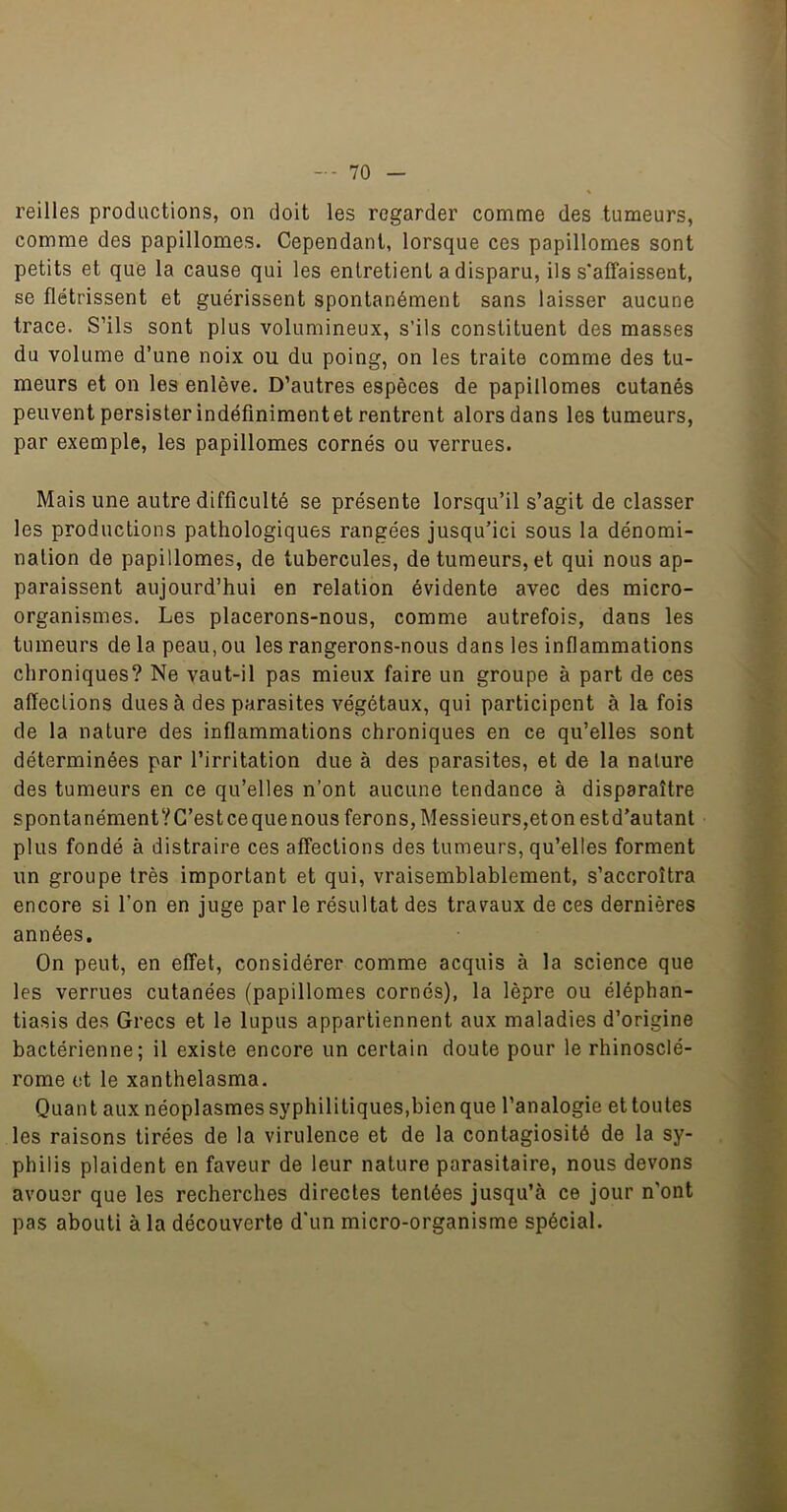reilles productions, on doit les regarder comme des tumeurs, comme des papillomes. Cependant, lorsque ces papillomes sont petits et que la cause qui les entretient a disparu, ils s'affaissent, se flétrissent et guérissent spontanément sans laisser aucune trace. S’ils sont plus volumineux, s’ils constituent des masses du volume d’une noix ou du poing, on les traite comme des tu- meurs et on les enlève. D’autres espèces de papillomes cutanés peuvent persister indéfiniment et rentrent alors dans les tumeurs, par exemple, les papillomes cornés ou verrues. Mais une autre difficulté se présente lorsqu’il s’agit de classer les productions pathologiques rangées jusqu’ici sous la dénomi- nation de papillomes, de tubercules, de tumeurs, et qui nous ap- paraissent aujourd’hui en relation évidente avec des micro- organismes. Les placerons-nous, comme autrefois, dans les tumeurs delà peau, ou les rangerons-nous dans les inflammations chroniques? Ne vaut-il pas mieux faire un groupe à part de ces affections dues à des parasites végétaux, qui participent à la fois de la nature des inflammations chroniques en ce qu’elles sont déterminées par l’irritation due à des parasites, et de la nature des tumeurs en ce qu’elles n’ont aucune tendance à disparaître spontanémentVC’estce que nous ferons, Messieurs,eton estd’autant plus fondé à distraire ces affections des tumeurs, qu’elles forment un groupe très important et qui, vraisemblablement, s’accroîtra encore si l’on en juge par le résultat des travaux de ces dernières années. On peut, en effet, considérer comme acquis à la science que les verrues cutanées (papillomes cornés), la lèpre ou éléphan- tiasis des Grecs et le lupus appartiennent aux maladies d’origine bactérienne; il existe encore un certain doute pour le rhinosclé- rome et le xanthelasma. Quant aux néoplasmes syphilitiques,bien que l’analogie et toutes les raisons tirées de la virulence et de la contagiosité de la sy- philis plaident en faveur de leur nature parasitaire, nous devons avouer que les recherches directes tentées jusqu’à ce jour n'ont pas abouti à la découverte d'un micro-organisme spécial.