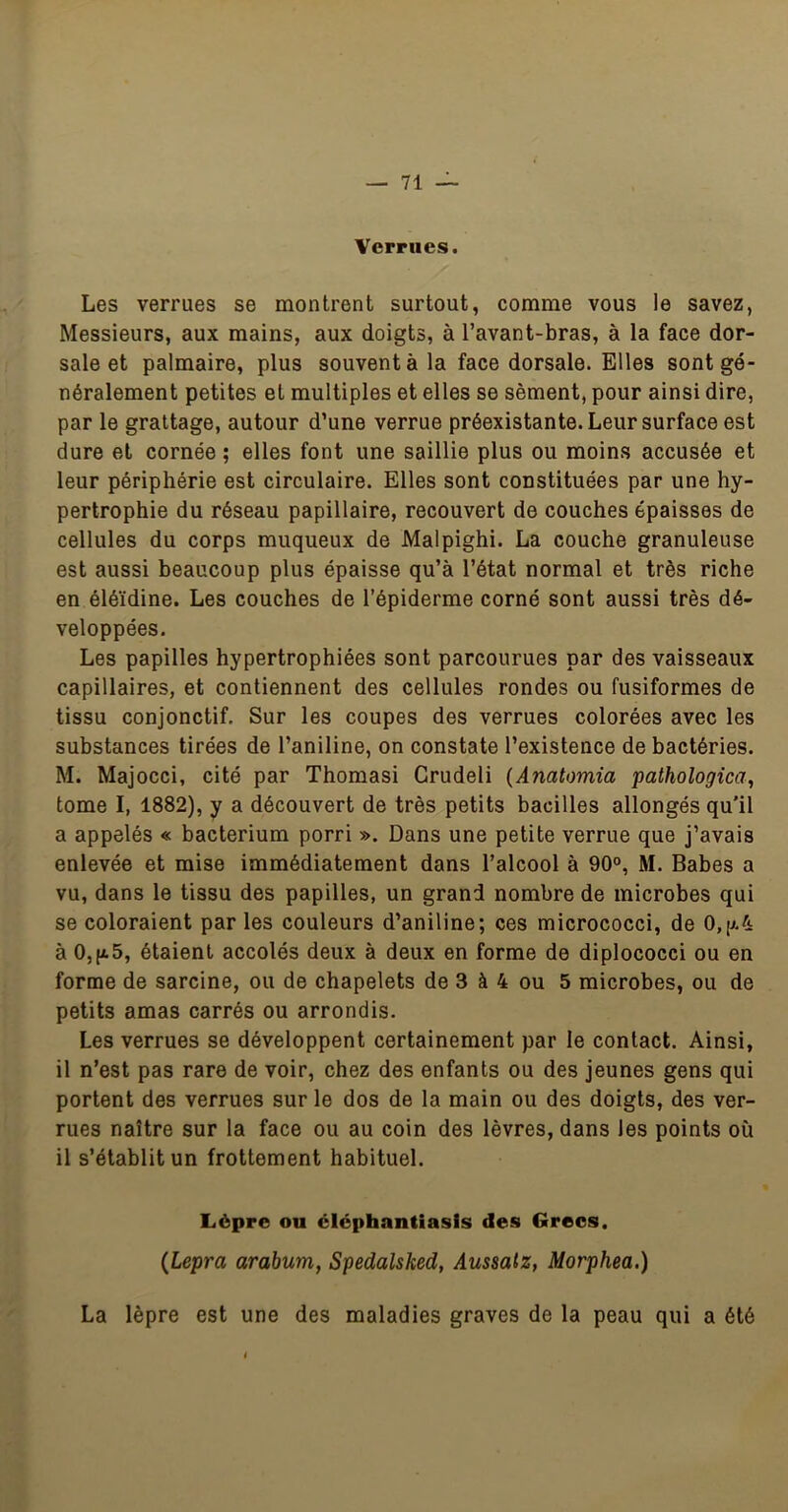 Verrues. Les verrues se montrent surtout, comme vous le savez, Messieurs, aux mains, aux doigts, à l’avant-bras, à la face dor- sale et palmaire, plus souvent à la face dorsale. Elles sont gé- néralement petites et multiples et elles se sèment, pour ainsi dire, par le grattage, autour d’une verrue préexistante. Leur surface est dure et cornée ; elles font une saillie plus ou moins accusée et leur périphérie est circulaire. Elles sont constituées par une hy- pertrophie du réseau papillaire, recouvert de couches épaisses de cellules du corps muqueux de Malpighi. La couche granuleuse est aussi beaucoup plus épaisse qu’à l’état normal et très riche en éléïdine. Les couches de l’épiderme corné sont aussi très dé- veloppées. Les papilles hypertrophiées sont parcourues par des vaisseaux capillaires, et contiennent des cellules rondes ou fusiformes de tissu conjonctif. Sur les coupes des verrues colorées avec les substances tirées de l’aniline, on constate l’existence de bactéries. M. Majocci, cité par Thomasi Grudeli {Anatomia pathologica, tome I, 1882), y a découvert de très petits bacilles allongés qu'il a appelés « bacterium porri ». Dans une petite verrue que j’avais enlevée et mise immédiatement dans l’alcool à 90°, M. Babes a vu, dans le tissu des papilles, un grand nombre de microbes qui se coloraient par les couleurs d’aniline; ces micrococci, de 0,[j.4 à 0,|a5, étaient accolés deux à deux en forme de diplococci ou en forme de sarcine, ou de chapelets de 3 à 4 ou 5 microbes, ou de petits amas carrés ou arrondis. Les verrues se développent certainement par le contact. Ainsi, il n’est pas rare de voir, chez des enfants ou des jeunes gens qui portent des verrues sur le dos de la main ou des doigts, des ver- rues naître sur la face ou au coin des lèvres, dans les points où il s’établit un frottement habituel. Lèpre ou éléphantiasls des Grecs. (Lepra arabum, Spedalsked, Aussatz, Morphea.) La lèpre est une des maladies graves de la peau qui a été