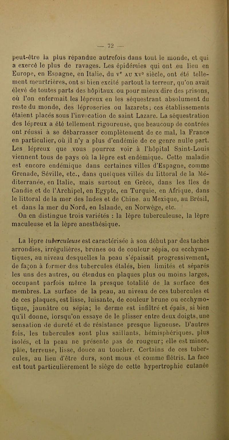 peut-être la plus répandue autrefois dans tout le monde, et qui a exercé le plus de ravages. Les épidémies qui ont eu lieu en Europe, en Espagne, en Italie, du v® au xv® siècle, ont été telle- ment meurtrières, ont si bien excité partout la terreur, qu’on avait élevé de toutes parts des hôpitaux ou pour mieux dire des prisons, où l’on enfermait les lépreux en les séquestrant absolument du reste du monde, des léproseries ou lazarets; ces établissements étaient placés sous l’invocation de saint Lazare. La séquestration des lépreux a été tellement rigoureuse, que beaucoup de contrées ont réussi à se débarrasser complètement de ce mal, la France en particulier, où il n’y a plus d’endémie de ce genre nulle part. Les lépreux que vous pourrez voir à l’hôpital Saint-Louis viennent tous de pays où la lèpre est endémique. Cette maladie est encore endémique dans certaines villes d’Espagne, comme Grenade, Séville, etc., dans quelques villes du littoral de la Mé- diterranée, en Italie, mais surtout en Grèce, dans les îles de Candie et de l’Archipel, en Egypte, en Turquie, en Afrique, dans le littoral de la mer des Indes et de Chine, au Mexique, au Brésil, et dans la mer du Nord, en Islande, en Norwège, etc. On en distingue trois variétés : la lèpre tuberculeuse, la lèpre maculeuse et la lèpre anesthésique. La lèpre tuberculeuse est caractérisée à son début par des taches arrondies, irrégulières, brunes ou de couleur sépia, ou ecchymo- tiques, au niveau desquelles la peau s’épaissit progressivement, de façon à former des tubercules étalés, bien limités et séparés les uns des autres, ou étendus en plaques plus ou moins larges, occupant parfois même la presque totalité de la surface des membres. La surface de la peau, au niveau de ces tubercules et de ces plaques, est lisse, luisante, de couleur brune ou ecchymo- tique, jaunâtre ou sépia; le derme est infiltré et épais, si bien qu’il donne, lorsqu’on essaye de le plisser entre deux doigts, une sensation île dureté et de résistance presque ligneuse. D’autres fois, les tubercules sont plus saillants, hémisphériques, plus isolés, et la peau ne présente pas de rougeur; elle est mince, pâle, terreuse, lisse, douce au toucher. Certains de ces tuber- cules, au lieu d’être durs, sont mous et comme flétris. La face est tout particulièrement le siège de celle hypertrophie cutanée