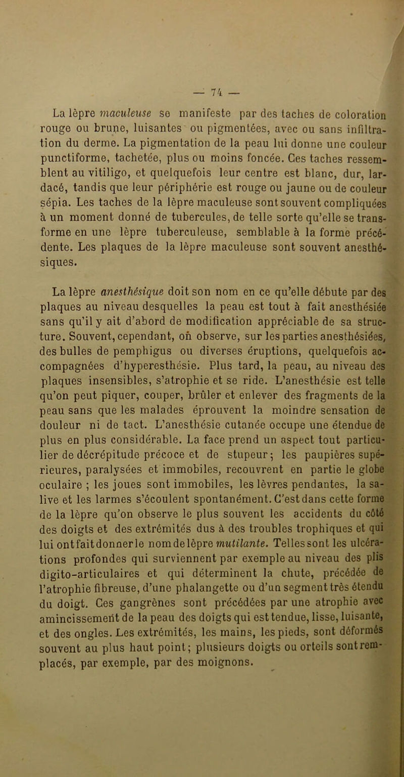 La lèpre inaculeuse so manifeste par des taches de coloration rouge ou brune, luisantes ou pigmentées, avec ou sans infiltra- tion du derme. La pigmentation de la peau lui donne une couleur punctiforme, tachetée, plus ou moins foncée. Ces taches ressem- blent au vitiligo, et quelquefois leur centre est blanc, dur, lar- dacé, tandis que leur périphérie est rouge ou jaune ou de couleur sépia. Les taches de la lèpre maculeuse sont souvent compliquées à un moment donné de tubercules, de telle sorte qu’elle se trans- forme en une lèpre tuberculeuse, semblable à la forme précé- dente. Les plaques de la lèpre maculeuse sont souvent anesthé- siques. La lèpre anesthésique doit son nom en ce qu’elle débute par des plaques au niveau desquelles la peau est tout à fait anesthésiée sans qu’il y ait d’abord de modification appréciable de sa struc- ture. Souvent, cependant, on observe, sur les parties anesthésiées, des bulles de pemphigus ou diverses éruptions, quelquefois ac- compagnées d’hyperesthésie. Plus tard, la peau, au niveau des plaques insensibles, s’atrophie et se ride. L’anesthésie est telle qu’on peut piquer, couper, brûler et enlever des fragments de la peau sans que les malades éprouvent la moindre sensation de douleur ni de tact. L’anesthésie cutanée occupe une étendue de plus en plus considérable. La face prend un aspect tout particu- lier de décrépitude précoce et de stupeur; les paupières supé- rieures, paralysées et immobiles, recouvrent en partie le globe oculaire ; les joues sont immobiles, les lèvres pendantes, la sa- live et les larmes s’écoulent spontanément. C’est dans cette forme de la lèpre qu’on observe le plus souvent les accidents du côté des doigts et des extrémités dus à des troubles trophiques et qui lui ontfaitdonnerle nomdelèpre mutilante. Tellessont les ulcéra- tions profondes qui surviennent par exemple au niveau des plis digito-articulaires et qui déterminent la chute, précédée de l’atrophie fibreuse, d’une phalangette ou d’un segment très étendu du doigt. Ces gangrènes sont précédées par une atrophie avec amincissement de la peau des doigts qui est tendue, lisse, luisante, et des ongles. Les extrémités, les mains, les pieds, sont déformés souvent au plus haut point; plusieurs doigts ou orteils sont rem- placés, par exemple, par des moignons.
