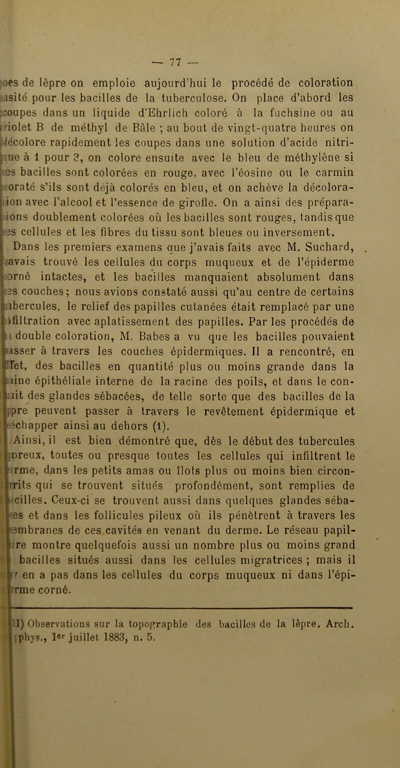 pies de lèpre on emploie aujourd’hui le procédé de coloration liisité pour les bacilles de la tuberculose. On place d’abord les r;oupes dans un liquide d’EhrIich coloré à la fuchsine ou au dolet B de méthyl de Bâle ; au bout de vingt-quatre heures on IJécolore rapidement les coupes dans une solution d’acide nitri- 3 à 1 pour 3, on colore ensuite avec 1e bleu de méthylène si bacilles sont colorées en rouge, avec l’éosine ou le carmin raté s’ils sont déjà colorés en bleu, et on achève la décolora- n avec l’alcool et l’essence de girofle. On a ainsi des prépara- ns doublement colorées où les bacilles sont rouges, tandis que cellules et les fibres du tissu sont bleues ou inversement. Dans les premiers examens que j’avais faits avec M. Suchard, vais trouvé les cellules du corps muqueux et de l’épiderme 'né intactes, et les bacilles manquaient absolument dans i couches; nous avions constaté aussi qu’au centre de certains )ercules, le relief des papilles cutanées était remplacé par une lltralion avec aplatissement des papilles. Parles procédés de double coloration, M. Babes a vu que les bacilles pouvaient sser à travers les couches épidermiques. Il a rencontré, en 3t, des bacilles en quantité plus ou moins grande dans la ine épithéliale interne de la racine des poils, et dans le con- it des glandes sébacées, de telle sorte que des bacilles de la re peuvent passer à travers le revêtement épidermique et chapper ainsi au dehors (1). \insi, il est bien démontré que, dès le début des tubercules ireux, toutes ou presque toutes les cellules qui infiltrent le rme, dans les petits amas ou îlots plus ou moins bien circon- •its qui se trouvent situés profondément, sont remplies de îilles. Ceux-ci se trouvent aussi dans quelques glandes séba- ïs et dans les follicules pileux où ils pénètrent à travers les tfcsmbranes de ces cavités en venant du derme. Le réseau papil- ^rre montre quelquefois aussi un nombre plus ou moins grand t'I bacilles situés aussi dans les cellules migratrices ; mais il en a pas dans les cellules du corps muqueux ni dans l’épi- rlrrme corné. > |11) Observations sur la topographie des bacilles do la lèpre. Arch. iljîphys., lor juillet 1883, n. 5.