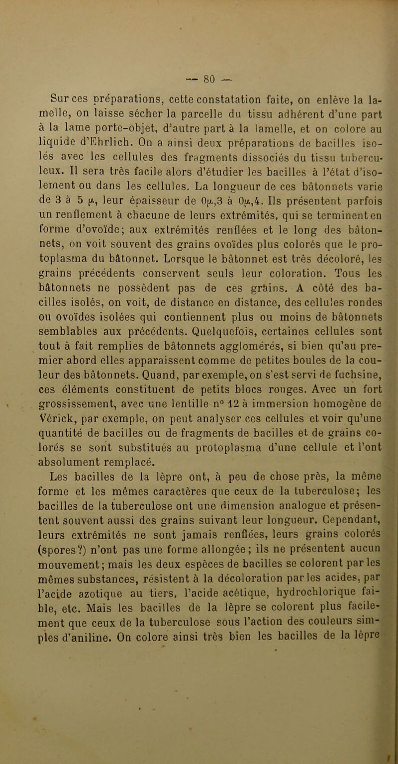 Sur ces préparations, cette constatation faite, on enlève la la- melle, on laisse sécher la parcelle du tissu adhérent d’une part à la lame porte-objet, d’autre part à la lamelle, et on colore au liquide d’Ehrlich. On a ainsi deux préparations de bacilles iso- lés avec les cellules des fragments dissociés du tissu tubercu- leux. Il sera très facile alors d’étudier les bacilles à l’état d’iso- lement ou dans les cellules. La longueur de ces bâtonnets varie de 3 à 5 [X, leur épaisseur de Op.,3 à 0(x,4. Ils présentent parfois un renflement à chacune de leurs extrémités, qui se terminent en forme d’ovoïde; aux extrémités renflées et le long des bâton- nets, on voit souvent des grains ovoïdes plus colorés que le pro- toplasma du bâtonnet. Lorsque le bâtonnet est très décoloré, les grains précédents conservent seuls leur coloration. Tous les bâtonnets ne possèdent pas de ces grSins. A coté des ba- cilles isolés, on voit, de distance en distance, des cellules rondes ou ovoïdes isolées qui contiennent plus ou moins de bâtonnets semblables aux précédents. Quelquefois, certaines cellules sont tout à fait remplies de bâtonnets agglomérés, si bien qu’au pre- mier abord elles apparaissent comme de petites boules de la cou- leur des bâtonnets. Quand, par exemple, on s'est servi de fuchsine, ces éléments constituent de petits blocs rouges. Avec un fort grossissement, avec une lentille n° 12 à immersion homogène de Vérick, par exemple, on peut analyser ces cellules et voir qu’une quantité de bacilles ou de fragments de bacilles et de grains co- lorés se sont substitués au protoplasma d’une cellule et l’ont absolument remplacé. Les bacilles de la lèpre ont, à peu de chose près, la même forme et les mêmes caractères que ceux de la tuberculose; les bacilles de la tuberculose ont une dimension analogue et présen- tent souvent aussi des grains suivant leur longueur. Cependant, leurs extrémités ne sont jamais renflées, leurs grains colorés (spores?) n’ont pas une forme allongée; ils ne présentent aucun mouvement; mais les deux espèces de bacilles se colorent par les mêmes substances, résistent à la décoloration parles acides, par l’acide azotique au tiers, l’acide acétique, hydrocblorique fai- ble, etc. Mais les bacilles de la lèpre se colorent plus facile- ment que ceux de la tuberculose sous l’action des couleurs sim- ples d’aniline. On colore ainsi très bien les bacilles de la lèpre