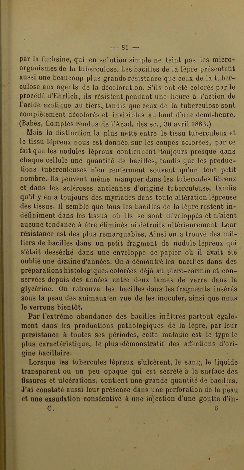 par la fuchsine, qui en solution simple ne teint pas les micro- organismes de la tuberculose. Les bacilles de la lèpre présentent aussi une beaucoup plus grande résistance que ceux de la tuber- culose aux agents de la décoloration. S’ils ont été colorés par le procédé d’Ehrlich, ils résistent pendant une heure à l’action de l’acide azotique au tiers, tandis que ceux de la tuberculose sont complètement décolorés et invisibles au bout d’une demi-heure. (Babès, Comptes rendus de l’Acad. des sc., 30 avril 1883.) Mais la distinction la plus nette entre le tissu tuberculeux et le tissu lépreux nous est donnée, sur les coupes colorées, par ce fait que les nodules lépreux contiennent toujours presque dans chaque cellule une quantité de bacilles, tandis que les produc- tions tuberculeuses n’en renferment souvent qu’un tout petit nombre. Ils peuvent même manquer dans les tubercules fibreux et dans les scléroses anciennes d’origine tuberculeuse, tandis qu’il y en a toujours des myriades dans toute altération lépreuse des tissus. Il semble que tous les bacilles de la lèpre restent in- définiment dans les tissus où ils se sont développés et n’aient aucune tendance à être éliminés ni détruits ultérieurement Leur résistance est des plus remarquables. Ainsi on a trouvé des mil- liers de bacilles dans un petit fragment de nodule lépreux qui s’était desséché dans une enveloppe de papier où il avait été oublié une dizaine d’années. On a démontré les nacilles dans des préparations histologiques colorées déjà au picro-carmin et con- servées depuis des années entre deux lames de verre dans la glycérine. On retrouve les bacilles dans les fragments insérés sous la peau des animaux en vue de les inoculer, ainsi que nous le verrons bientôt. Par l’extrême abondance des bacilles infiltrés partout égale- ment dans les productions pathologiques de la lèpre, par leur persistance à toutes ses périodes, cette maladie est le type le plus caractéristique, le plus démonstratif des affections d’ori- gine bacillaire. Lorsque les tubercules lépreux s’ulcèrent, le sang, le liquide transparent ou un peu opaque qui est sécrété à la surface des fissures et ulcérations, contient une grande quantité de bacilles. J’ai constaté aussi leur présence dans une perforation de la peau et une exsudation consécutive à une injection d’une goutte d’in-