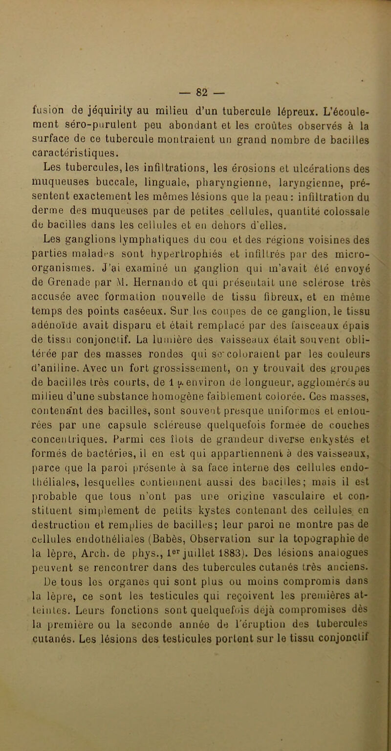 fusion de jéquirily au milieu d’un tubercule lépreux. L’écoule- ment séro-purulent peu abondant et les croûtes observés à la surface de ce tubercule montraient un grand nombre de bacilles caractéristiques. Les tubercules, les infiltrations, les érosions et ulcérations des muqueuses buccale, linguale, pharyngienne, laryngienne, pré- sentent exactement les mêmes lésions que la peau; infiltration du derme des muqueuses par de petites cellules, quantité colossale do bacilles dans les cellules et en dehors d’elles. Les ganglions lymphatiques du cou et des régions voisines des parties malades sont hypertrophiés et infiltrés par des micio- organismes. J’ai examiné un ganglion qui m’avait été envoyé de Grenade par M. Hernando et qui présentait une sclérose très accusée avec formation nouvelle de tissu fibreux, et en même temps des points caséeux. Sur Ic.s coupes de ce ganglion, le tissu adénoïde avait disparu et était remplacé par des faisceaux épais de tissu conjonctif. La lumière des vaisseaux était souvent obli- térée par des masses rondes qui sccoloraient par les couleurs d’aniline. Avec un fort grossissement, on y trouvait des groupes de bacilles très courts, de 1 a environ de longueur, agglomérés au milieu d’une substance homogène faiblement colorée. Ges masses, contena'nt des bacilles, sont souvent presque uniformes et entou- rées par une capsule scléreuse quelquefois formée de couches concentriques. Parmi ces îlots de grandeur diverse enkystés et formés de bactéries, il en est qui appartiennent a des vaisseaux, parce que la paroi présente à sa face interne des cellules endo- théliales, lesquelles contiennent aussi des bacilles; mais il est probable que tous n’ont pas une origine vasculaire et con- stituent simplement de petits kystes contenant des cellules en destruction et remplies de bacilles; leur paroi ne montre pas de Cellules endothéliales (Babès, Observation sur la topographie de la lèpre, Arch. de phys., 1®’’juillet 1883). Des lésions analogues peuvent se rencontrer dans des tubercules cutanés très anciens. De tous les organes qui sont plus ou moins compromis dans la lèpre, ce sont les testicules qui reçoivent les premières at- teintes. Leurs fonctions sont quelquefois déjà compromises dès la première ou la seconde année de l’éruption des tubercules cutanés. Les lésions des testicules portent sur le tissu conjonctif