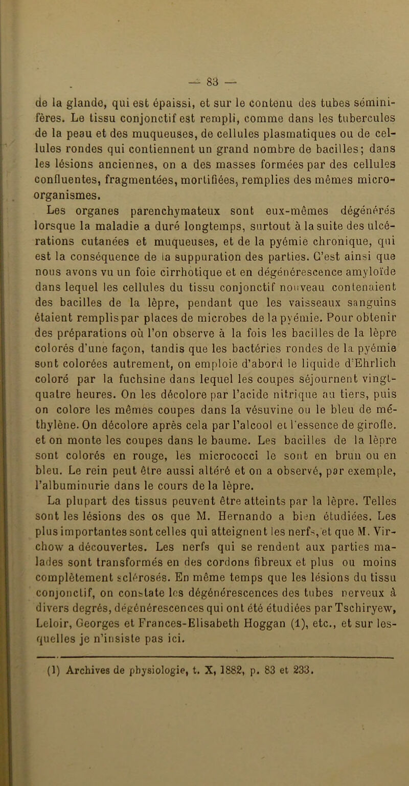 — 83 — de la glande, qui est épaissi, et sur le contenu des tubes sémini- fères. Le tissu conjonctif est rerapli, comme dans les tubercules de la peau et des muqueuses, de cellules plasmatiques ou de cel- lules rondes qui contiennent un grand nombre de bacilles; dans les lésions anciennes, on a des masses formées par des cellules confluentes, fragmentées, mortifiées, remplies des mêmes micro- organismes. Les organes parenchymateux sont eux-mêmes dégénérés lorsque la maladie a duré longtemps, surtout à la suite des ulcé- rations cutanées et muqueuses, et de la pyémie chronique, qui est la conséquence de la suppuration des parties. C’est ainsi que nous avons vu un foie cirrhotique et en dégénérescence amyloïde dans lequel les cellules du tissu conjonctif nouveau contenaient des bacilles de la lèpre, pendant que les vaisseaux sanguins étaient remplis par places de microbes de la pyémie. Pour obtenir des préparations où l’on observe à la fois les bacilles de la lèpre colorés d’une façon, tandis que les bactéries rondes de la pyémie sont colorées autrement, on emploie d’abord le liquide d’Ehrlich coloré par la fuchsine dans lequel les coupes séjournent vingt- quatre heures. On les décolore par l’acide nitrique au tiers, puis on colore les mêmes coupes dans la vésuvine ou le bleu de mé- thylène. On décolore après cela par l’alcool ei l'essence de girofle, et on monte les coupes dans le baume. Les bacilles de la lèpre sont colorés en rouge, les micrococci le sont en brun ou en bleu. Le rein peut être aussi altéré et on a observé, par exemple, l’albuminurie dans le cours delà lèpre. La plupart des tissus peuvent être atteints par la lèpre. Telles sont les lésions des os que M. Hernando a bien étudiées. Les plus importantes sont celles qui atteignent les nerfs, et que M. Vir- chow a découvertes. Les nerfs qui se rendent aux parties ma- lades sont transformés en des cordons fibreux et plus ou moins complètement sclérosés. En même temps que les lésions du tissu conjonctif, on constate les dégénérescences des tubes nerveux à divers degrés, dégénérescences qui ont été étudiées par Tschiryew, Leloir, Georges et Frances-Elisabeth Hoggan (1), etc., et sur les- quelles je n’irisisle pas ici.