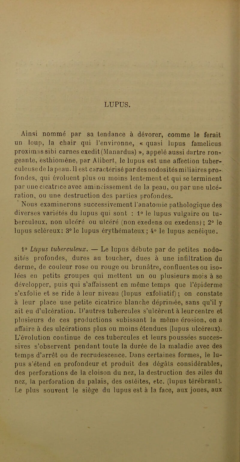 LUPUS. Ainsi nommé par sa tendance à dévorer, comme le ferait un loup, la chair qui l’environne, « quasi lupus famelicus proximas sibi carnes exedit(Manardus) », appelé aussi dartre ron- geante, esthiomène, par Alibert, le lupus est une affection tuber- culeuse de la peau. Il est caractérisé par des nodosités miliaires pro- fondes, qui évoluent plus ou moins lentement et qui se terminent par une cicatrice avec amincissement de la peau, ou par une ulcé- ration, ou une destruction des parties profondes. Nous examinerons successivement l’anatomie pathologique des diverses variétés du lupus qui sont : 1“ le lupus vulgaire ou tu- berculeux, non ulcéré ou ulcéré (non exedens ou exedens); 2° le lupus scléreux; 3“le lupus érythémateux; 4° le lupus acnéique. 1“ Liipus tuberculeux. — Le lupus débute par de petites nodo- sités profondes, dures au toucher, dues à une infiltration du derme, de couleur rose ou rouge ou brunâtre, confluentes ou iso- lées en petits groupes qui mettent un ou plusieurs mois à se développer, puis qui s’affaissent en même temps que l’épiderme s’exfolie et se ride à leur niveau (lupus exfoliatifj; on constate à leur place une petite cicatrice blanche déprimée, sans qu’il y ait eu d’ulcération. D’autres tubercules s’ulcèrent à leurcentre et plusieurs de ces productions subissant la même érosion, on a affaire à des ulcérations plus ou moins étendues (lupus ulcéreux). L’évolution continue de ces tubercules et leurs poussées succes- sives s’observent pendant toute la durée de la maladie avec des temps d’arrêt ou de recrudescence. Dans certaines formes, le lu- pus s’étend en profondeur et produit des dégâts considérables, des perforations de la cloison du nez, la destruction des ailes du nez, la perforation du palais, des ostéites, etc. (lupus térébrant). De plus souvent le siège du lupus est à la face, aux joues, aux