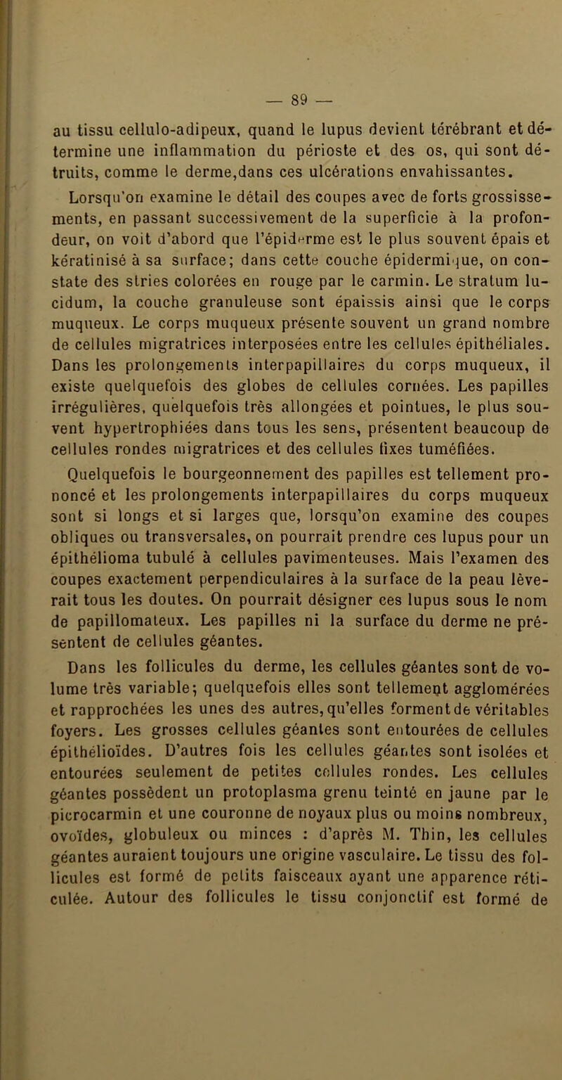 au tissu cellulo-adipeux, quand le lupus devient térébrant et dé- termine une inflammation du périoste et des os, qui sont dé- truits, comme le derme,dans ces ulcérations envahissantes. Lorsqu’on examine le détail des coupes avec de forts grossisse- ments, en passant successivement de la superficie à la profon- deur, on voit d’abord que l’épiderme est le plus souvent épais et kératinisé à sa surface; dans cette couche épidermique, on con- state des stries colorées en rouge par le carmin. Le stratum lu- cidum, la couche granuleuse sont épaissis ainsi que le corps muqueux. Le corps muqueux présente souvent un grand nombre de cellules migratrices interposées entre les cellules épithéliales. Dans les prolongemenis interpapillaire.s du corps muqueux, il existe quelquefois des globes de cellules cornées. Les papilles irrégulières, quelquefois très allongées et pointues, le plus sou- vent hypertrophiées dans tous les sens, présentent beaucoup de cellules rondes migratrices et des cellules fixes tuméfiées. Quelquefois le bourgeonnement des papilles est tellement pro- noncé et les prolongements interpapillaires du corps muqueux sont si longs et si larges que, lorsqu’on examine des coupes obliques ou transversales, on pourrait prendre ces lupus pour un épithélioma tubulé à cellules pavimenteuses. Mais l’examen des coupes exactement perpendiculaires à la surface de la peau lève- rait tous les doutes. On pourrait désigner ces lupus sous le nom de papillomaleux. Les papilles ni la surface du derme ne pré- sentent de cellules géantes. Dans les follicules du derme, les cellules géantes sont de vo- lume très variable; quelquefois elles sont tellemept agglomérées et rapprochées les unes des autres,qu’elles formentde véritables foyers. Les grosses cellules géantes sont entourées de cellules épithélioïdes. D’autres fois les cellules géantes sont isolées et entourées seulement de petites cellules rondes. Les cellules géantes possèdent un protoplasma grenu teinté en jaune par le picrocarmin et une couronne de noyaux plus ou moins nombreux, ovoïdes, globuleux ou minces : d’après M. Thin, les cellules géantes auraient toujours une origine vasculaire. Le tissu des fol- licules est formé de petits faisceaux ayant une apparence réti- culée. Autour des follicules le tissu conjonctif est formé de