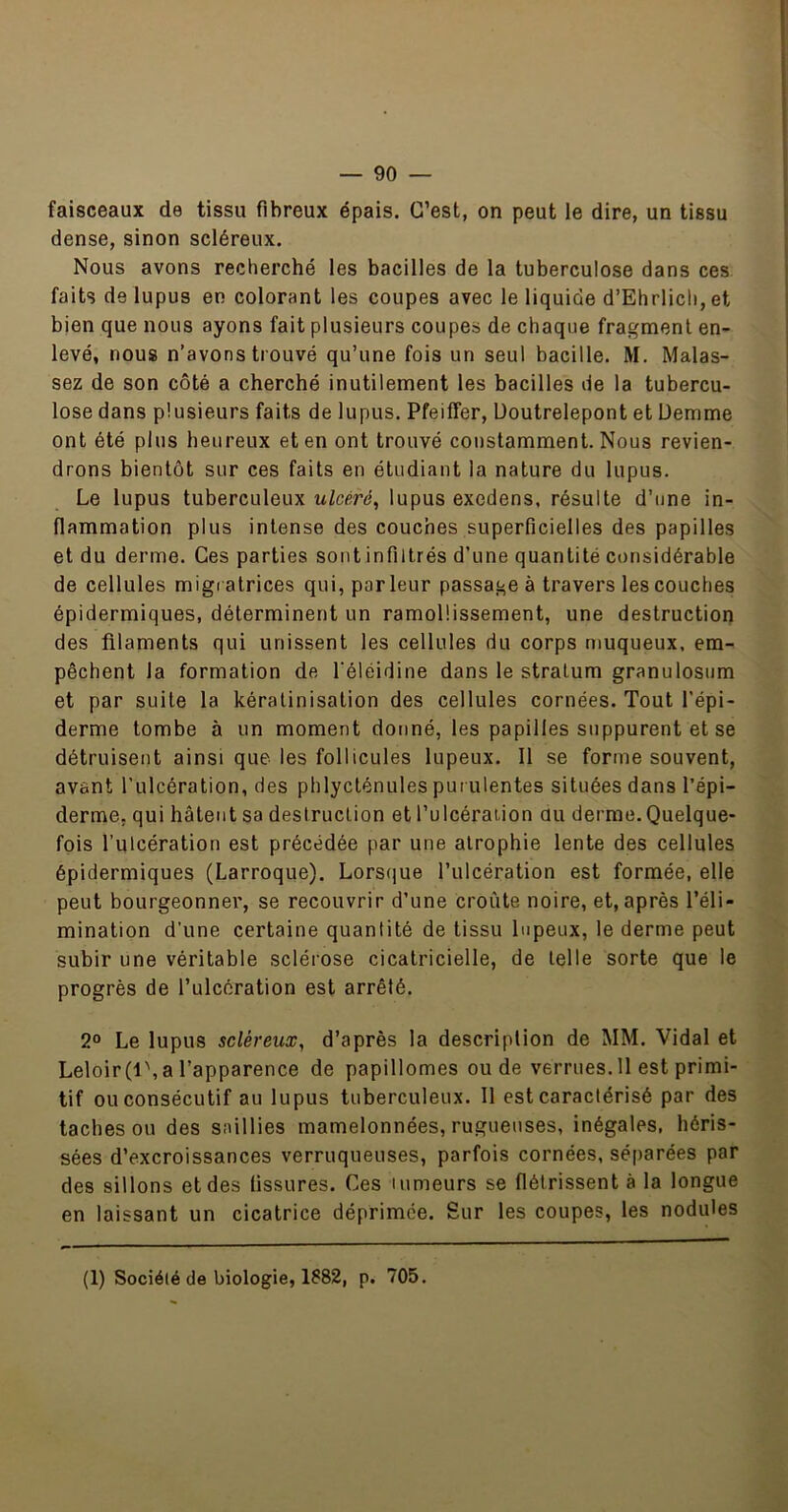 faisceaux de tissu fibreux épais. C’est, on peut le dire, un tissu dense, sinon scléreux. Nous avons recherché les bacilles de la tuberculose dans ces faits de lupus en colorant les coupes avec le liquide d’Ehrlich, et bien que nous ayons fait plusieurs coupes de chaque fragment en- levé, nous n’avons trouvé qu’une fois un seul bacille. M. Malas- sez de son côté a cherché inutilement les bacilles de la tubercu- lose dans plusieurs faits de lupus. Pfeiffer, Uoutrelepont et Uemme ont été plus heureux et en ont trouvé constamment. Nous revien- drons bientôt sur ces faits en étudiant la nature du lupus. Le lupus tuberculeux ulcéré^ lupus exedens, résulte d’une in- flammation plus intense des couches superficielles des papilles et du derme. Ces parties sont infiltrés d’une quantité considérable de cellules migi atrices qui, parleur passage à travers les couches épidermiques, déterminent un ramollissement, une destruction des filaments qui unissent les cellules du corps muqueux, em- pêchent la formation de l'éléidine dans le stratum granulosum et par suite la kératinisation des cellules cornées. Tout l’épi- derme tombe à un moment donné, les papilles suppurent et se détruisent ainsi que les follicules lupeux. Il se forme souvent, avant l’ulcération, des phlycténules puiulentes situées dans l’épi- derme, qui hâtent sa destruction et l’ulcération au derme. Quelque- fois l’ulcération est précédée par une atrophie lente des cellules épidermiques (Larroque). Lorsiiue l’ulcération est formée, elle peut bourgeonner, se recouvrir d’une croûte noire, et, après l’éli- mination d’une certaine quantité de tissu lupeux, le derme peut subir une véritable sclérose cicatricielle, de telle sorte que le progrès de l’ulcération est arrêté. 2° Le lupus scléreux, d’après la description de MM. Vidal et Leloir(l\a l’apparence de papillomes ou de verrues. 11 est primi- tif ou consécutif au lupus tuberculeux. 11 est caractérisé par des taches ou des saillies mamelonnées, rugueuses, inégales, héris- sées d’excroissances verruqueuses, parfois cornées, séparées par des sillons et des tissures. Ces tumeurs se flétrissent à la longue en laissant un cicatrice déprimée. Sur les coupes, les nodules (1) Société de biologie, 1882, p. 705.