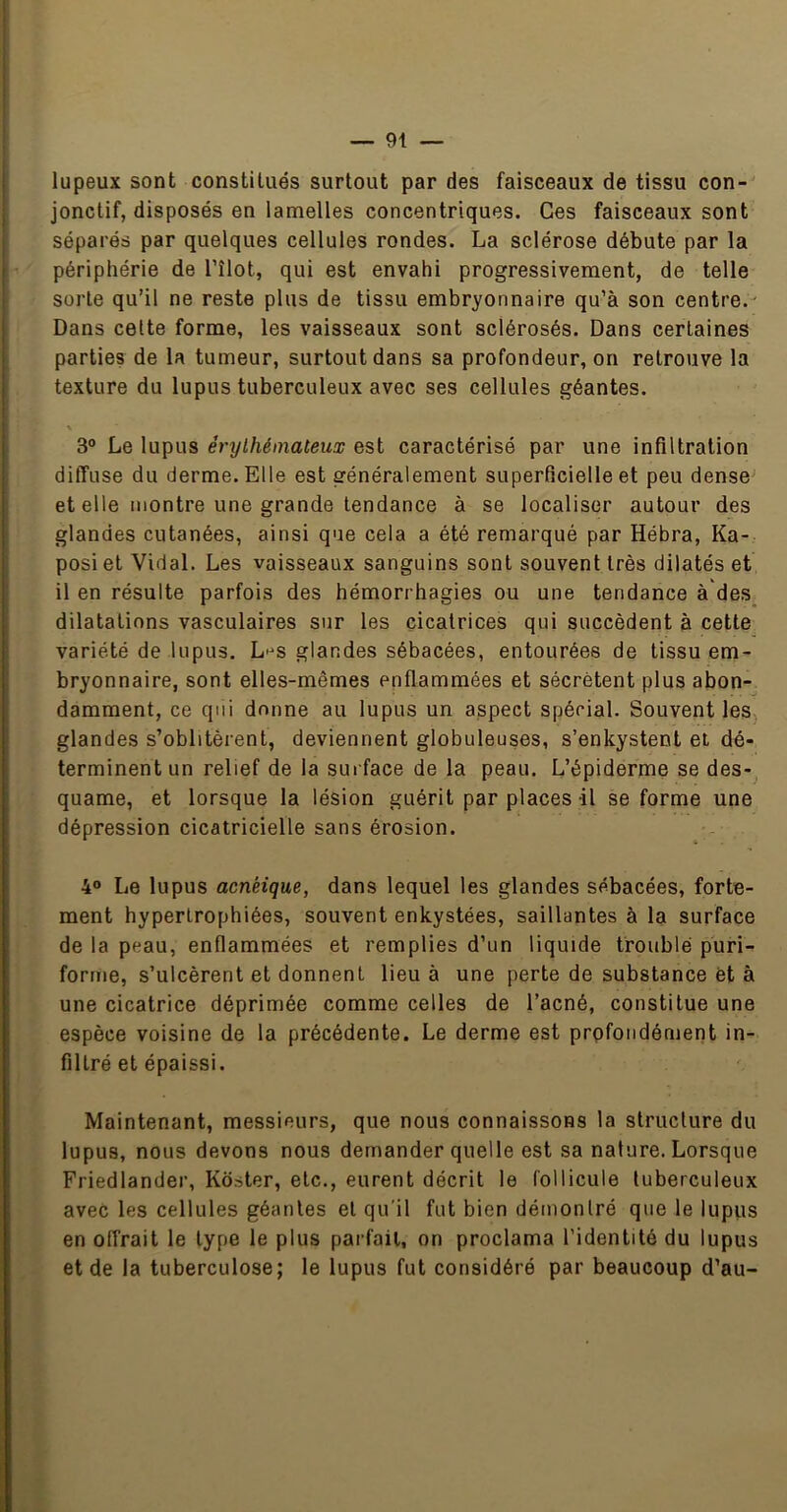 lupeux sont constitués surtout par des faisceaux de tissu con- jonctif, disposés en lamelles concentriques. Ges faisceaux sont séparés par quelques cellules rondes. La sclérose débute par la périphérie de l’îlot, qui est envahi progressivement, de telle sorte qu’il ne reste plus de tissu embryonnaire qu’à son centre.' Dans celte forme, les vaisseaux sont sclérosés. Dans certaines parties de la tumeur, surtout dans sa profondeur, on retrouve la texture du lupus tuberculeux avec ses cellules géantes. \ 3® Le lupus érythémateux est caractérisé par une infiltration diffuse du derme. Elle est généralement superficielle et peu dense' et elle montre une grande tendance à se localiser autour des glandes cutanées, ainsi que cela a été remarqué par Hébra, Ka- posi et Vidal. Les vaisseaux sanguins sont souvent très dilatés et il en résulte parfois des hémorrhagies ou une tendance à'des dilatations vasculaires sur les cicatrices qui succèdent à cette variété de lupus. L'^s glandes sébacées, entourées de tissu em- bryonnaire, sont elles-mêmes enflammées et sécrètent plus abon- damment, ce qui donne au lupus un aspect spécial. Souvent leSj glandes s’oblitèrent, deviennent globuleuses, s’enkystent ei dé- terminent un relief de la surface de la peau. L’épiderme se des- quame, et lorsque la lésion guérit par places il se forme une dépression cicatricielle sans érosion. 4® Le lupus acnéique, dans lequel les glandes sébacées, forte- ment hypertrophiées, souvent enkystées, saillantes à la surface de la peau, enflammées et remplies d’un liquide troublé puri- forme, s’ulcèrent et donnent lieu à une perte de substance èt à une cicatrice déprimée comme celles de l’acné, constitue une espèce voisine de la précédente. Le derme est profondément in- filtré et épaissi. Maintenant, messieurs, que nous connaissons la structure du lupus, nous devons nous demander quelle est sa nature. Lorsque Friedlander, Koster, etc., eurent décrit le follicule tuberculeux avec les cellules géantes et qu'il fut bien démontré que le lupus en offrait le type le plus parfait, on proclama l'identité du lupus et de la tuberculose; le lupus fut considéré par beaucoup d’au-