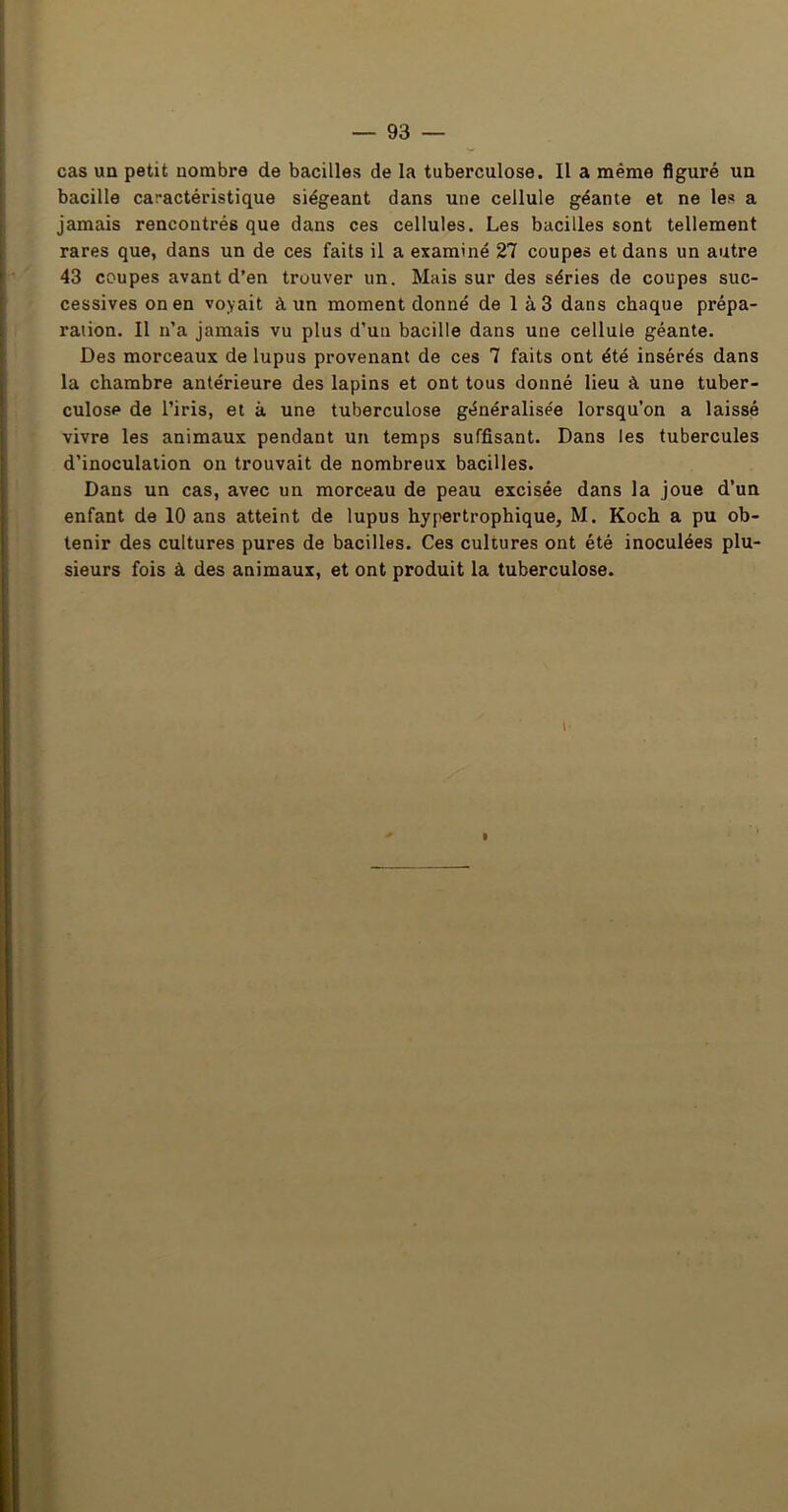 cas un petit nombre de bacilles de la tuberculose. Il a même figuré un bacille caractéristique siégeant dans une cellule géante et ne les a jamais rencontrés que dans ces cellules. Les bacilles sont tellement rares que, dans un de ces faits il a examiné 27 coupes et dans un autre 43 coupes avant d’en trouver un. Mais sur des séries de coupes suc- cessives on en voyait à un moment donné de 1 à3 dans chaque prépa- ration. Il n’a jamais vu plus d’un bacille dans une cellule géante. Des morceaux de lupus provenant de ces 7 faits ont été insérés dans la chambre antérieure des lapins et ont tous donné lieu à une tuber- culose de l’iris, et à une tuberculose généralisée lorsqu’on a laissé vivre les animaux pendant un temps suffisant. Dans les tubercules d’inoculation on trouvait de nombreux bacilles. Dans un cas, avec un morceau de peau excisée dans la joue d’un enfant de 10 ans atteint de lupus hypertrophique, M. Koch a pu ob- tenir des cultures pures de bacilles. Ces cultures ont été inoculées plu- sieurs fois à des animaux, et ont produit la tuberculose. I ?,
