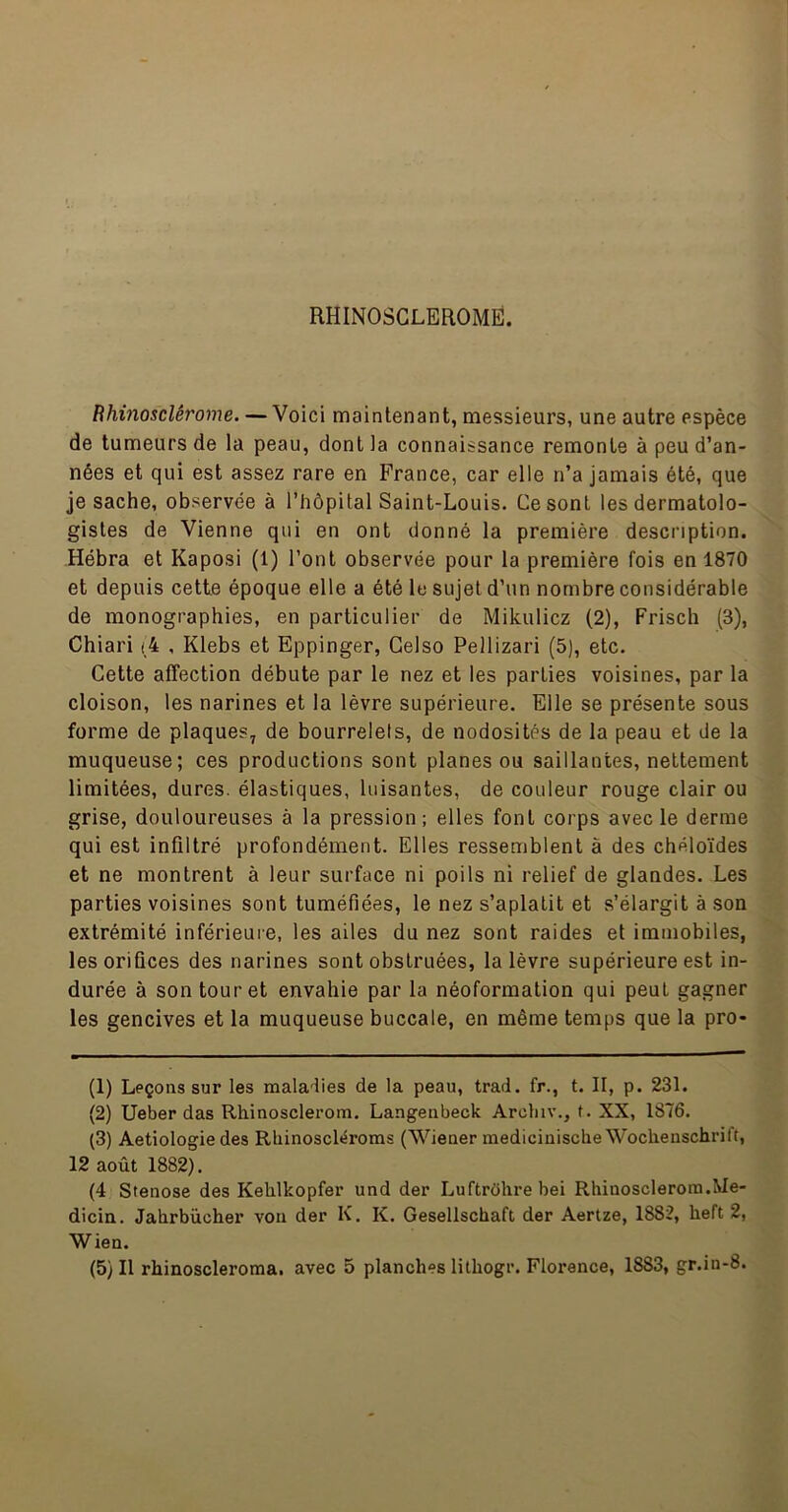 RHINOSGLEROMË. Bhinosclêrome. — Voici maintenant, messieurs, une autre espèce de tumeurs de la peau, dont la connaissance remonte à peu d’an- nées et qui est assez rare en France, car elle n’a jamais été, que je sache, observée à l’hôpital Saint-Louis. Ce sont les dermatolo- gistes de Vienne qui en ont donné la première description. Hébra et Kaposi (1) l’ont observée pour la première fois en 1870 et depuis cette époque elle a été le sujet d’un nombre considérable de monographies, en particulier de Mikulicz (2), Friscli (3), Chiari <4 , Klebs et Eppinger, Gelso Pellizari (5), etc. Cette aflfection débute par le nez et les parties voisines, par la cloison, les narines et la lèvre supérieure. Elle se présente sous forme de plaques, de bourrelets, de nodosités de la peau et de la muqueuse; ces productions sont planes ou saillantes, nettement limitées, dures, élastiques, luisantes, de couleur rouge clair ou grise, douloureuses à la pression; elles font corps avec le derme qui est infiltré profondément. Elles ressemblent à des chéloïdes et ne montrent à leur surface ni poils ni relief de glandes. Les parties voisines sont tuméfiées, le nez s’aplatit et s’élargit à son extrémité inférieuie, les ailes du nez sont raides et immobiles, les orifices des narines sont obstruées, la lèvre supérieure est in- durée à son tour et envahie par la néoformation qui peut gagner les gencives et la muqueuse buccale, en même temps que la pro- (1) Leçons sur les maladies de la peau, trad. fr., t. II, p. 231. (2) Ueber das Rhinosclerom. Langenbeck Archiv,, t. XX, 1876. (3) Aetiologie des Rbinoscléroms (Wiener raedicinische Wochenschrift, 12 août 1882). (4 Stenose des Kehlkopfer und der Luftrôhrebei Rhinosclerom.Me- dicia. Jahrbiicher von der K. K. Gesellschaft der Aertze, 1882, heft 2, Wien.