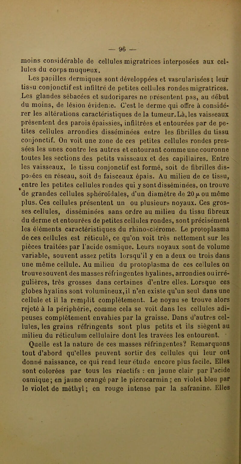 moins considérable de cellules migratrices interposées aux cel- lules du corps muqueux. Les papilles dermiques sont développées et vascularisées; leur tissu conjonctif est infiltré de petites cellules rondes migratrices. Les glandes sébacées et sudoripares ne présentent pas, au début du moins, de lésion évidente. C’est le derme qui offre à considé- rer les altérations caractéristiques de la tumeur.Là, les vaisseaux présentent des parois épaissies, infiltrées et entourées par de pe- tites cellules arrondies disséminées entre les fibrilles du tissu conjonctif. On voit une zone de ces petites cellules rondes pres- sées les unes contre les autres et entourant comme une couronne toutes les sections des petits vaisseaux et des capillaires. Entre les vaisseaux, le tissu conjonctif est formé, soit de fibrilles dis- posées en réseau, soit de faisceaux épais. Au milieu de ce tissu, ^entre les petites cellules rondes qui y sontdisséminées, on trouve de grandes cellules sphéroïdales, d’un diamètre de 20|jlou même plus. Ces cellules présentent un ou plusieurs noyaux. Ces gros- ses cellules, disséminées sans ordre au milieu du tissu fibreux du derme et entourées de petites cellules rondes, sont précisément les éléments caractéristiques du rhinosclérome. Le proioplasma de ces cellules est réticulé, ce qu’on voit très nettement sur les pièces traitées par l’acide osmique. Leurs noyaux sont de volume variable, souvent assez petits lorsqu’il y en a deux ou trois dans une même cellule. Au milieu du proioplasma de ces cellules on trouvesouvent des masses réfringentes hyalines, arrondies ouirré- gulières, très grosses dans certaines d’entre elles. Lorsque ces globes hyalins sont volumineux, il n’en existe qu’un seul dans une cellule et il la remplit complètement. Le noyau se trouve alors rejeté à la périphérie, comme cela se voit dans les cellules adi- peuses complètement envahies par la graisse. Dans d’autres cel- lules, les grains réfringents sont plus petits et ils siègent au milieu du réticulum cellulaire dont les travées les entourent. Quelle est la nature de ces masses réfringentes? Remarquons tout d’abord qu’elles peuvent sortir des cellules qui leur ont donné naissance, ce qui rend leur étude encore plus facile. Elles sont colorées par tous les réactifs : en jaune clair par l’acide osmique; en jaune orangé par le picrocarmin ; en violet bleu par le violet de métliyl ; en rouge intense par la safranine. Elles