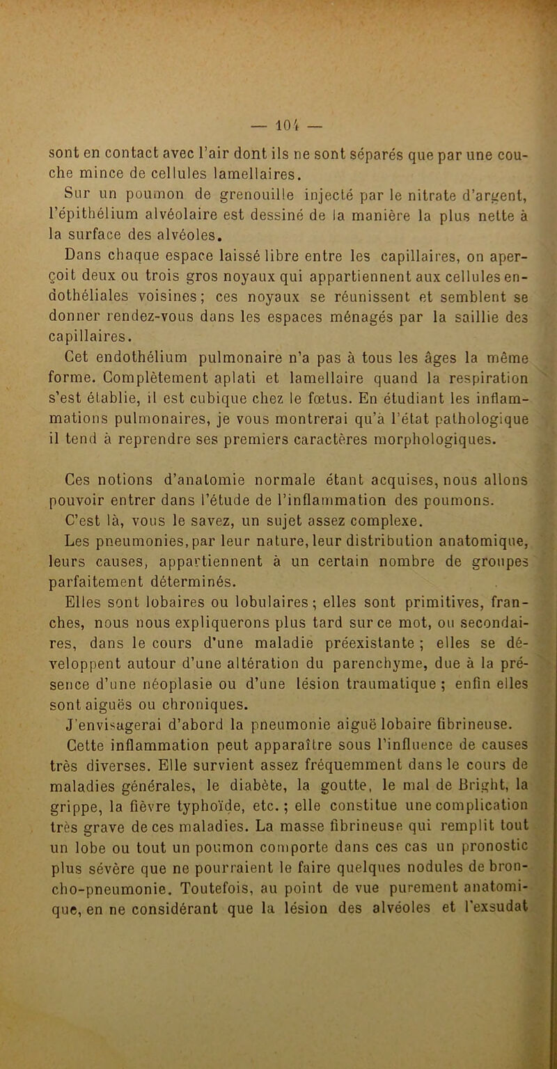 10'i — sont en contact avec l’air dont ils ne sont séparés que par une cou- che mince de cellules lamellaires. Sur un poumon de grenouille injecté par le nitrate d’argent, l’épithélium alvéolaire est dessiné de la manière la plus nette à la surface des alvéoles. Dans chaque espace laissé libre entre les capillaires, on aper- çoit deux ou trois gros noyaux qui appartiennent aux cellules en- dothéliales voisines; ces noyaux se réunissent et semblent se donner rendez-vous dans les espaces ménagés par la saillie des capillaires. Cet endothélium pulmonaire n’a pas à tous les âges la même forme. Complètement aplati et lamellaire quand la respiration s’est établie, il est cubique chez le fœtus. En étudiant les inflam- mations pulmonaires, je vous montrerai qu’à l’état pathologique il tend à reprendre ses premiers caractères morphologiques. Ces notions d’anatomie normale étant acquises, nous allons pouvoir entrer dans l’étude de l’inflammation des poumons. C’est là, vous le savez, un sujet assez complexe. Les pneumonies, par leur nature, leur distribution anatomique, leurs causes, appartiennent à un certain nombre de groupes parfaitement déterminés. Elles sont lobaires ou lobulaires; elles sont primitives, fran- ches, nous nous expliquerons plus tard sur ce mot, ou secondai- res, dans le cours d’une maladie préexistante ; elles se dé- veloppent autour d’une altération du parenchyme, due à la pré- sence d’une néoplasie ou d’une lésion traumatique; enfin elles sont aiguës ou chroniques. J’envisagerai d’abord la pneumonie aiguë lobaire fibrineuse. Cette inflammation peut apparaître sous l’influence de causes très diverses. Elle survient assez fréquemment dans le cours de maladies générales, le diabète, la goutte, le mal de Bright, la grippe, la fièvre typhoïde, etc.; elle constitue une complication très grave de ces maladies. La masse fibrineuse qui remplit tout un lobe ou tout un poumon comporte dans ces cas un pronostic plus sévère que ne pourraient le faire quelques nodules de bron- cho-pneumonie. Toutefois, au point de vue purement anatomi- que, en ne considérant que la lésion des alvéoles et l’exsudât