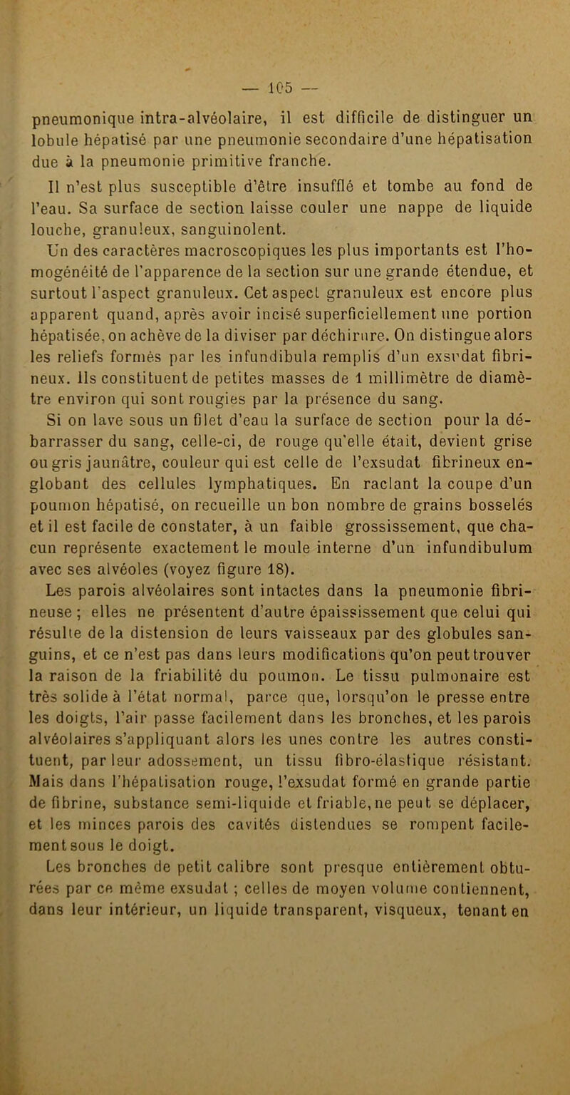 pneumonique intra-alvéolaire, il est difficile de distinguer un lobule hépatisé par une pneumonie secondaire d’une hépatisation due à la pneumonie primitive franche. Il n’est plus susceptible d’être insufflé et tombe au fond de l’eau. Sa surface de section laisse couler une nappe de liquide louche, granuleux, sanguinolent. Un des caractères macroscopiques les plus importants est l’ho- mogénéité de l'apparence de la section sur une grande étendue, et surtout l’aspect granuleux. Cet aspect granuleux est encore plus apparent quand, après avoir incisé superficiellement une portion hépatisée, on achève de la diviser par déchirure. On distingue alors les reliefs formés par les infundibula remplis d’un exsudât fibri- neux. Ils constituent de petites masses de 1 millimètre de diamè- tre environ qui sontrougies par la présence du sang. Si on lave sous un filet d’eau la surface de section pour la dé- barrasser du sang, celle-ci, de rouge qu'elle était, devient grise ou gris jaunâtre, couleur qui est celle de l’exsudât fibrineux en- globant des cellules lymphatiques. En raclant la coupe d’un poumon hépatisé, on recueille un bon nombre de grains bosselés et il est facile de constater, à un faible grossissement, que cha- cun représente exactement le moule interne d’un infundibulum avec ses alvéoles (voyez figure 18). Les parois alvéolaires sont intactes dans la pneumonie fibri- neuse ; elles ne présentent d’autre épaississement que celui qui résulte de la distension de leurs vaisseaux par des globules san- guins, et ce n’est pas dans leurs modifications qu’on peut trouver la raison de la friabilité du poumon. Le tissu pulmonaire est très solide à l’état normal, parce que, lorsqu’on le presse entre les doigts, l’air passe facilement dans les bronches, et les parois alvéolaires s’appliquant alors les unes contre les autres consti- tuent, par leui-adossement, un tissu fibro-élastique résistant. Mais dans l’hépatisation rouge, l’exsudât formé en grande partie de fibrine, substance semi-liquide et friable,ne peut se déplacer, et les minces parois des cavités distendues se rompent facile- mentsous le doigt. Les bronches de petit calibre sont presque entièrement obtu- rées par ce même exsudât ; celles de moyen volunie contiennent, dans leur intérieur, un liquide transparent, visqueux, tenant en