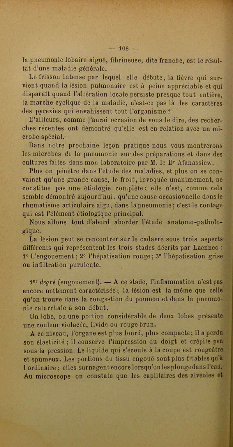 la pneumonie lobaire aiguë, fibrineuse, dite franche, est le résul- tat d’une maladie générale. Le frisson intense par lequel elle débute, la fièvre qui sur- vient quand la lésion pulmonaire est à peine appréciable et qui disparaît quand l’altération locale persiste presque tout entière, la marche cyclique de la maladie, n’esl-ce pas là les caractères des pyrexies qui envahissent tout l’organisme? D’ailleurs, comme j’aurai occasion de vous le dire, des recher- ches récentes ont démontré qu’elle est en relation avec un mi- crobe spécial. Dans notre prochaine leçon pratique nous vous montrerons les microbes de la pneumonie sur des préparations et dans des cultures faites dans mon laboratoire par M. le Di Afanassiew. Plus on pénètre dans l’étude des maladies, et plus on se con- vainct qu’une grande cause, le froid, invoquée unanimement, ne constitue pas une étiologie complète ; elle n’est, comme cela semble démontré aujourd’hui, qu’une cause occasionnelle dans le rhumatisme articulaire aigu, dans la pneumonie ; c’est le contage qui est l’élément étiologique principal. Nous allons tout d’abord aborder l’étude anatomo-patholo- gique. La lésion peut se rencontrer sur le cadavre sous trois aspects différents qui représentent les trois stades décrits par Laennec : 1° L’engouement ; 2° l’hépatisation rouge; 3° l’hépatisation grise ou infiltration purulente. !*'■ degré (engouement). — A ce stade, l’inflammation n’est pas encore nettement caractérisée; la lésion est la même que celle qu’on trouve dans la congestion du poumon et dans la pneumo- nie catarrhale à son début. Un lobe, ou une portion considérable de deux lobes présente une couleur violacée, livide ou rouge brun. A ce niveau, l’organe est plus lourd, plus compacte; il a perdu son élasticilé ; il conserve l’impression du doigt et crépite peu sous la pression. Le liquide qui s’écoule à la coupe est rougeâtre et spumeux. Les portions du tissu engoué sont plus friables qu’à 1 ordinaire ; elles surnagent encore lorsqu’on lesplongedans l’eau. Au microscope on constate que les capillaires des alvéoles et