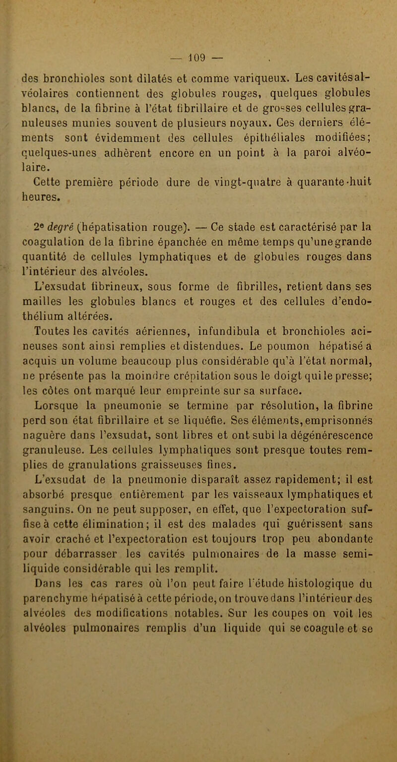 des bronchioles sont dilatés et comme variqueux. Les cavitésal- véolaires contiennent des globules rouges, quelques globules blancs, de la fibrine à l’état fibrillaire et de gro^^ses cellules gra- nuleuses munies souvent de plusieurs noyaux. Ces derniers élé- ments sont évidemment des cellules épithéliales modifiées; quelques-unes adhèrent encore en un point à la paroi alvéo- laire. Cette première période dure de vingt-quatre à quarante-huit heures. 2« degré (hépatisation rouge). — Ce stade est caractérisé par la coagulation de la fibrine épanchée en même temps qu’une grande quantité de cellules lymphatiques et de globules rouges dans l’intérieur des alvéoles. L’exsudât fibrineux, sous forme de fibrilles, retient dans ses mailles les globules blancs et rouges et des cellules d’endo- thélium altérées. Toutes les cavités aériennes, infundibula et bronchioles aci- neuses sont ainsi remplies et distendues. Le poumon hépatisé a acquis un volume beaucoup plus considérable qu’à l’état normal, ne présente pas la moindre crépitation sous le doigt qui le presse; les côtes ont marqué leur empreinte sur sa surface. Lorsque la pneumonie se termine par résolution, la fibrine perd son état fibrillaire et se liquéfie. Ses éléments, emprisonnés naguère dans l’exsudât, sont libres et ont subi la dégénérescence granuleuse. Les cellules lymphatiques sont presque toutes rem- plies de granulations graisseuses fines. L’exsudât de la pneumonie disparaît assez rapidement; il est absorbé presque entièrement par les vaisseaux lymphatiques et sanguins. On ne peut supposer, en effet, que l’expectoration suf- fise à cette élimination ; il est des malades qui guérissent sans avoir craché et l’expectoration est toujours trop peu abondante pour débarrasser les cavités pulmonaires de la masse semi- liquide considérable qui les remplit. Dans les cas rares où l’on peut faire l’étude histologique du parenchyme hépatiséà cette période,on trouvedans l’intérieur des alvéoles des modifications notables. Sur les coupes on voit les alvéoles pulmonaires remplis d’un liquide qui se coagule et se