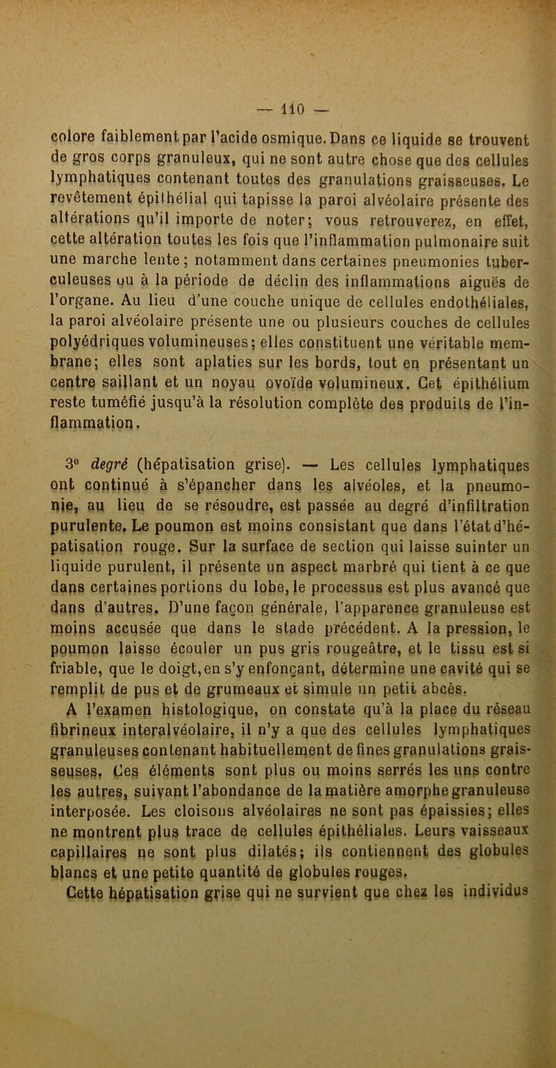 colore faiblement par l’acide osmique. Dans ce liquide se trouvent de gros corps granuleux, qui ne sont autre chose que des cellules lymphatiques contenant toutes des granulations graisseuses. Le revêtement épithélial qui tapisse la paroi alvéolaire présente des altérations qu’il importe de noter; vous retrouverez, en effet, cette altération toutes les fois que l’inflammation pulmonaire suit une marche lente ; notamment dans certaines pneumonies tuber- culeuses uu à la période de déclin des inflammations aiguës de l’organe. Au lieu d’une couche unique de cellules endothéliales, la paroi alvéolaire présente une ou plusieurs couches de cellules polyédriques volumineuses ; elles constituent une véritable mem- brane; elles sont aplaties sur les bords, tout en présentant un centre saillant et un noyau ovoïde volumineux. Cet épithélium reste tuméfié jusqu’à la résolution complète des produits de l’in- flammation. 3® degré (hépatisation grise). — Les cellules lymphatiques ont continué à s’épancher dans les alvéoles, et la pneumo- nie, au lieu de se résoudre, est passée au degré d’infiltration purulente. Le poumon est moins consistant que dans l’état d’hé- patisation rouge. Sur la surface de section qui laisse suinter un liquide purulent, il présente un aspect marbré qui tient à ce que dans certaines portions du lobe, le processus est plus avancé que dans d’autres. D’une façon générale, l’apparence granuleuse est moins accusée que dans le stade précédent. A la pression, le poumon laisse écouler un pus gris rougeâtre, et le tissu est si friable, que le doigt, en s’y enfonçant, détermine une cavité qui se remplit de pus et de grumeaux et simule un petit abcès. A l’examen histologique, on constate qu’à la place du réseau fibrineux interalvéolaire, il n’y a que des cellules lymphatiques granuleuses contenant habituellement de fines granulations grais- seuses» Les éléments sont plus ou moins serrés les uns contre les autres, suivant l’abondance de la matière amorphe granuleuse interposée. Les cloisons alvéolaires ne sont pas épaissies; elles ne montrent plus trace de cellules épithéliales. Leurs vaisseaux capillaires ne sont plus dilatés; ijs contiennent des globules blancs et une petite quantité de globules rouges. Cette hépatisation grise qui ne survient que chez les individus