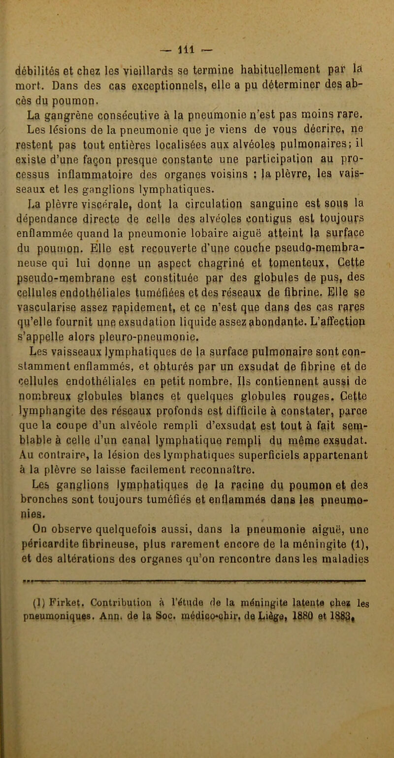 débilités et chez les vieillards se termine habituellement par la mort. Dans des cas exceptionnels, elle a pu déterminer des ab- cès du poumon. La gangrène consécutive à la pneumonie n’est pas moins rare. Les lésions de la pneumonie que je viens de vous décrire, ne restent pas tout entières localisées aux alvéoles pulmonaires; il existe d’une façon presque constante une participation au pro- cessus inflammatoire des organes voisins ; )a plèvre, les vais- seaux et les ganglions lymphatiques. La plèvre viscérale, dont la circulation sanguine est sous la dépendance directe de celle des alvéoles contigus est toujours enflammée quand la pneumonie lobaire aiguë atteint la surface du poumon. Elle est recouverte d’une couche pseudo-membra- neuse qui lui donne un aspect chagriné et totnenteux, Cette pseudo-rqembrane est constituée par des globules de pus, des cellules endothéliales tuméfiées et des réseaux de fibrine. Elle se vascularisé assez rapidement, et ce n’est que dans des cas rares qu’elle fournit une exsudation liquide assez abondante. L’affection s’appelle alors pleuro-pneumonie. Les vaisseaux lymphatiques de la surface pulmonaire sont con- stamment enflammés, et obturés par un exsudât de fibrine et de cellules endothéliales en petit nombre. Ils contiennent aussi de nombreux globules blancs et quelques globules rouges. Cette lymphangite des réseaux profonds est difficile à constater, parce que la coupe d’un alvéole rempli d’exsudat est tout à fait sem- blable à celle d’un canal lymphatique rempli du même exsudât. Au contraire, la lésion des lymphatiques superficiels appartenant à la plèvre se laisse facilement reconnaître. Les ganglions lymphatiques de la racine du poumon et des bronches sont toujours tuméfiés et enflammés dans les pneumo- nies. On observe quelquefois aussi, dans la pneumonie aiguë, une péricardite fibrineuse, plus rarement encore de la méningite (1), et des altérations des organes qu’on rencontre dans les maladies (]} Firket. Contribution à l’étude rie la méningite latente çhez les pneumoniques. Ann. de la Soc. médico*cbir, deLiégei 1S80 et 1883*