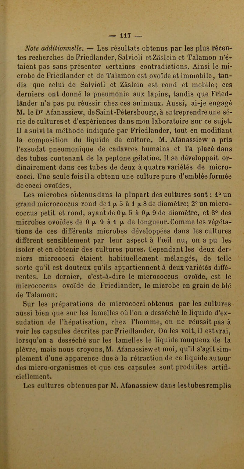 Note additionnelle. — Les résultats obtenus par les plus récen- tes recherches de Priedlander, Salvioli etZâslein et Talamon n’é- taient pas sans présenter certaines contradictions. Ainsi le mi- crobe de Priedlander et de Talamon est ovoïde et immobile, tan- dis que celui de Salvioli et Zâslein est rond et mobile; ces derniers ont donné la pneumonie aux lapins, tandis que Pried- lander n’a pas pu réussir chez ces animaux. Aussi, ai-je engagé M. leD* Afanassiew, de Saint-Pétersbourg, à entreprendre une sé- rie de cultures et d’expériences dans mon laboratoire sur ce sujet. Il a suivi la méthode indiquée par Priedlander, tout en modifiant la composition du liquide de culture. M. Afanassiew a pris l’exsudât pneumonique de cadavres humains et l’a placé dans des tubes contenant de la peptone gélatine. Il se développait or- dinairement dans ces tubes de deux à quatre variétés de micro- cocci. Une seule fois il a obtenu une culture pure d’emblée formée decocci ovoïdes. Les microbes obtenus dans la plupart des cultures sont : 1“ un grand micrococcus rond del p. 5 à 1 p. 8 de diamètre; 2°unmicro- coccus petit et rond, ayant de Op. 5 à Op. 9 de diamètre, et 3® des microbes ovoïdes de 0 p. 9 à 1 p. de longueur. Comme les végéta- tions de ces différents microbes développées dans les cultures diffèrent sensiblement par leur aspect à l’œil nu, on a pu les isoler et en obtenir des cultures pures. Cependant les deux der- niers micrococci étaient habituellement mélangés, de telle sorte qu’il est douteux qu’ils appartiennent à deux variétés diffé- rentes. Le dernier, c’est-à-dire le micrococcus ovoïde, est le micrococcus ovoïde de Priedlander, le microbe en grain de blé de Talamon; Sur les préparations de micrococci obtenus par les cultures aussi bien que sur les lamelles où l’on a desséché le liquide d’ex- sudation de l’hépatisation, chez l’homme, on ne réussit pas à voir les capsules décrites par Priedlander. On les voit, il estvrai, lorsqu’on a desséché sur les lamelles le liquide muqueux de la plèvre, mais nous croyons, M. Afanassiew et moi, qu’il s’agit sim- plement d’une apparence due à la rétraction de ce liquide autour des micro-organismes et que ces capsules sont produites artifi- ciellement. Les cultures obtenues par M. Afanassiew dans lestubesremplis