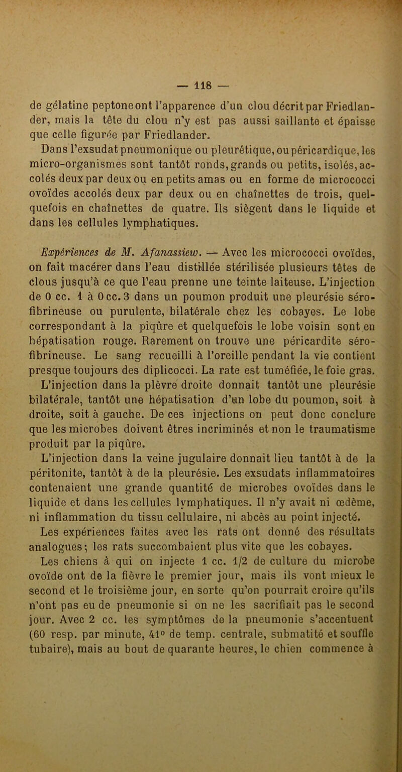 de gélatine peptone ont l’apparence d’un clou décrit par Friedlan- der, mais la tête du clou n’y est pas aussi saillante et épaisse que celle figurée par Friedlander. Dans l’exsudât pneumonique ou pleurétique, ou péricardique, les micro-organismes sont tantôt ronds, grands ou petits, isolés, ac- colés deux par deux ou en petits amas ou en forme de micrococci ovoïdes accolés deux par deux ou en chaînettes de trois, quel- quefois en chaînettes de quatre. Ils siègent dans le liquide et dans les cellules lymphatiques. Expériences de M. Afanassiew. — Avec les micrococci ovoïdes, on fait macérer dans l’eau distillée stérilisée plusieurs têtes de clous jusqu’à ce que l’eau prenne une teinte laiteuse. L’injection de O cc. là Occ. 3 dans un poumon produit une pleurésie séro- fibrineuse ou purulente, bilatérale chez les cobayes. Le lobe correspondant à la piqûre et quelquefois le lobe voisin sont en hépatisation rouge. Rarement on trouve une péricardite séro- fibrineuse. Le sang recueilli à l’oreille pendant la vie contient presque toujours des diplicocci. La rate est tuméfiée, le foie gras. L’injection dans la plèvre droite donnait tantôt une pleurésie bilatérale, tantôt une hépatisation d’un lobe du poumon, soit à droite, soit à gauche. De ces injections on peut donc conclure que les microbes doivent êtres incriminés et non le traumatisme produit par la piqûre. L’injection dans la veine jugulaire donnait lieu tantôt à de la péritonite, tantôt à de la pleurésie. Les exsudats inflammatoires contenaient une grande quantité de microbes ovoïdes dans le liquide et dans les cellules lymphatiques. Il n’y avait ni œdème, ni inflammation du tissu cellulaire, ni abcès au point injecté. Les expériences faites avec les rats ont donné des résultats analogues-, les rats succombaient plus vite que les cobayes. Les chiens à qui on injecte 1 cc. 1/2 de culture du microbe ovoïde ont de la fièvre le premier jour, mais ils vont mieux le second et le troisième jour, en sorte qu’on pourrait croire qu’ils n’ont pas eu de pneumonie si on ne les sacrifiait pas le second jour. Avec 2 cc. les symptômes de la pneumonie s’accentuent (60 resp. par minute, 41° de temp. centrale, submatité et souffle tubaire), mais au bout de quarante heures, le chien commence à