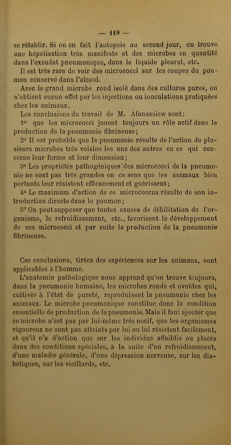 se rétablir. Si on en fait l’autopsie au second jour, on trouve une hépatisation très manifeste et des microbes en quantité dans l’exsudât pneumonique, dans le liquide pleural, etc. Il est très rare de voir des micrococci sur les coupes du pou- mon conservé dans l’alcool. Avec le grand microbe rond isolé dans des cultures pures, on n’obtient aucun effet par les injections ou inoculations pratiquées chez les animaux. Les conclusions du travail de M. Afanassiew sont: 1° que les micrococci jouent toujours un rôle actif dans la production de la pneumonie fibrineuse; 2° Il est probable que la pneumonie résulte de l’action de plu- sieurs microbes très voisins les uns des autres en ce qui con- cerne leur forme et leur dimension; 3° Les propriétés pathogéniques [des micrococci de la pneumo- nie ne sont pas très grandes en ce sens que les animaux bien portants leur résistent efficacement et guérissent; 4° Le maximum d’action de ce micrococcus résulte de son in- troduction directe dans le poumon; 5° On peut supposer que toutes causes de débilitation de l’or- ganisme, le refroidissement, etc., favorisent le développement de ces micrococci et par suite la production de la pneumonie fibrineuse. Ces conclusions, tirées des expériences sur les animaux, sont applicables à l’homme. L’anatomie pathologique nous apprend qu’on trouve toujours, dans la pneumonie humaine, les microbes ronds et ovoïdes qui, cultivés à l’état de pureté, reproduisent la pneumonie chez les animaux. Le microbe pneumonique constitue donc la condition essentielle de production de la pneumonie. Mais il faut ajouter que ce microbe n’est pas par lui-même très nocif, que les organismes vigoureux ne sont pas atteints par lui ou lui résistent facilement, et qu’il n’a d’action que sur les individus affaiblis ou placés dans des conditions spéciales, à la suite d’un refroidissement, d’une maladie générale, d’une dépression nerveuse, sur les dia- bétiques, sur les vieillards, etc.