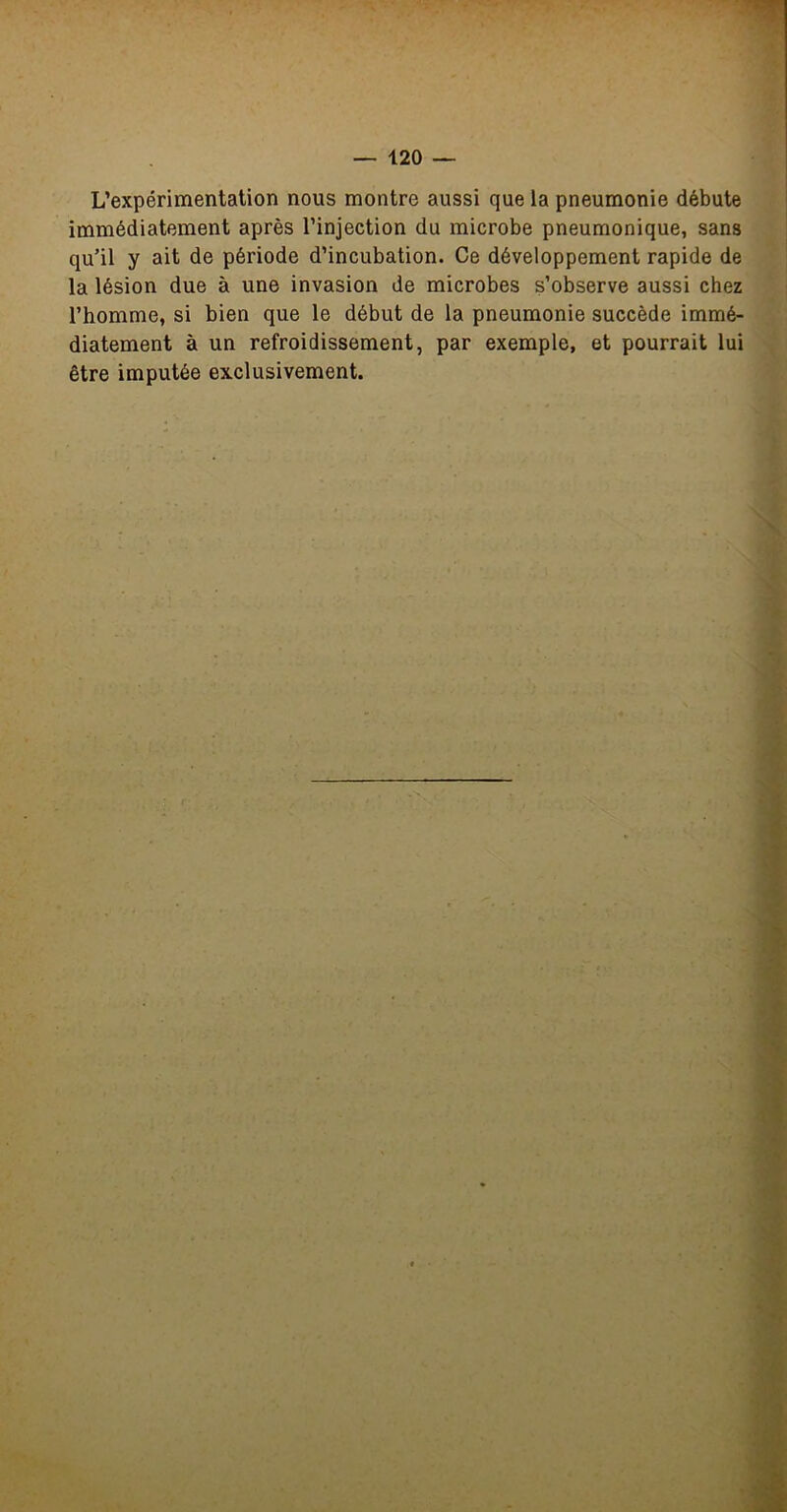 L’expérimentation nous montre aussi que la pneumonie débute immédiatement après l’injection du microbe pneumonique, sans qu’il y ait de période d’incubation. Ce développement rapide de la lésion due à une invasion de microbes s’observe aussi chez l’homme, si bien que le début de la pneumonie succède immé- diatement à un refroidissement, par exemple, et pourrait lui être imputée exclusivement. 'i