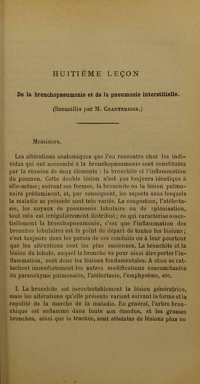 HUITIÈME LEÇON De la bronchopneumonie et de la pneumonie interstitielle. (Recueillie par M. Ghantemesse.) Messieurs, Les altérations anatomiques que Ton rencontre chez les indi- vidus qui ont succombé à la bronchopneumonie sont constituées par la réunion de deux éléments : la bronchite et l’inflammation du poumon. Cette double lésion n’est pas toujours identique à elle-même; suivant ses formes, la bronchite ou la lésion pulmo- naire prédominent, et, par conséquent, les aspects sous lesquels la maladie se présente sont très variés. La congestion, l’atélecta- sie, les noyaux de pneumonie lobulaire ou de splénisation, tout cela est irrégulièrement distribué; ce qui caractérise essen- tiellement la bronchopneumonie, c’est que l’inflammation des bronches lobulaires est le point de départ de toutes les lésions ; c’est toujours dans les parois de ces conduits ou à leur pourtour que les altérations sont les plus anciennes. La bronchite et la lésion du lobule, auquel la bronche va pour ainsi dire porter l’in- flammation, sont donc les lésions fondamentales. A elles se rat- tachent immédiatement les autres modifications concomitantes du parenchyme pulmonaire, l’atélectasie, l’emphysème, etc. I. La bronchite est incontestablement la lésion génératrice, mais les altérations qu’elle présente varient suivant la forme et la rapidité de la marche de la maladie. En général, l’arbre bron- chique est enflammé dans toute son étendue, et les grosses bronches, ainsi que la trachée, sont atteintes de lésions plus ou