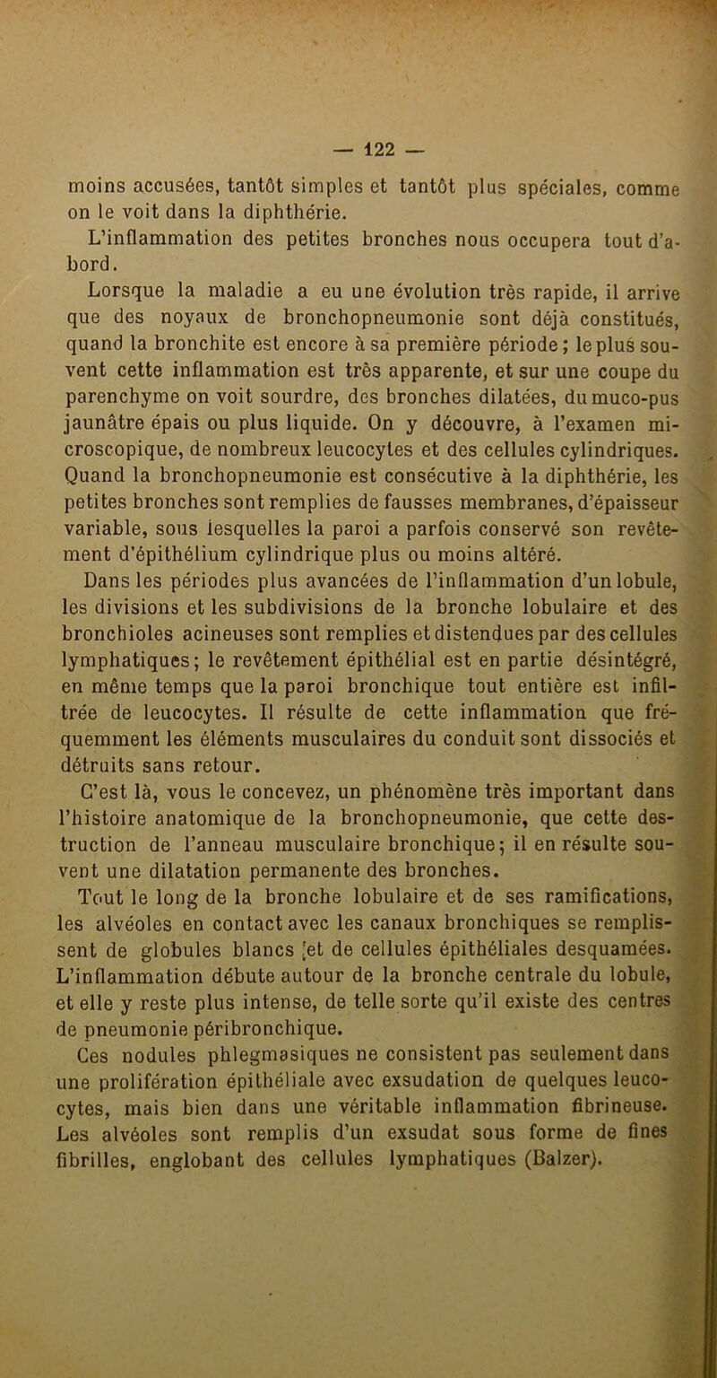 moins accusées, tantôt simples et tantôt plus spéciales, comme on le voit dans la diphthérie. L’inflammation des petites bronches nous occupera tout d’a- bord. Lorsque la maladie a eu une évolution très rapide, il arrive que des noyaux de bronchopneumonie sont déjà constitués, quand la bronchite est encore à sa première période ; le plus sou- vent cette inflammation est très apparente, et sur une coupe du parenchyme on voit sourdre, des bronches dilatées, dumuco-pus jaunâtre épais ou plus liquide. On y découvre, à l’examen mi- croscopique, de nombreux leucocytes et des cellules cylindriques. Quand la bronchopneumonie est consécutive à la diphthérie, les petites bronches sont remplies de fausses membranes, d’épaisseur variable, sous lesquelles la paroi a parfois conservé son revête- ment d’épithélium cylindrique plus ou moins altéré. Dans les périodes plus avancées de l’inflammation d’un lobule, les divisions et les subdivisions de la bronche lobulaire et des bronchioles acineuses sont remplies et distendues par des cellules lymphatiques; le revêtement épithélial est en partie désintégré, en même temps que la paroi bronchique tout entière est infil- trée de leucocytes. Il résulte de cette inflammation que fré- quemment les éléments musculaires du conduit sont dissociés et détruits sans retour. C’est là, vous le concevez, un phénomène très important dans l’histoire anatomique de la bronchopneumonie, que cette des- truction de l’anneau musculaire bronchique; il en résulte sou- vent une dilatation permanente des bronches. Tout le long de la bronche lobulaire et de ses ramifications, les alvéoles en contact avec les canaux bronchiques se remplis- sent de globules blancs [et de cellules épithéliales desquamées. L’inflammation débute autour de la bronche centrale du lobule, et elle y reste plus intense, de telle sorte qu’il existe des centres de pneumonie péribronchique. Ces nodules phlegmasiques ne consistent pas seulement dans une prolifération épithéliale avec exsudation de quelques leuco- cytes, mais bien dans une véritable inflammation fibrineuse. Les alvéoles sont remplis d’un exsudât sous forme de fines fibrilles, englobant des cellules lymphatiques (Baizer).