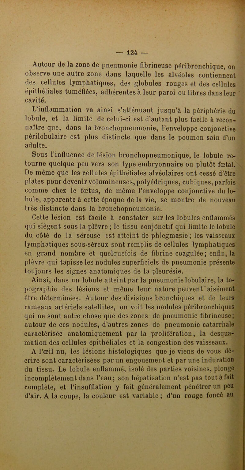 Autour de la zone de pneumonie fibrineuse péribronchique, on observe une autre zone dans laquelle les alvéoles contiennent des cellules lymphatiques, des globules rouges et des cellules épithéliales tuméfiées, adhérentes à leur paroi ou libres dans leur cavité. L’inflammation va ainsi s’atténuant jusqu’à la périphérie du lobule, et la limite de celui-ci est d’autant plus facile à recon- naître que, dans la bronchopneumonie, l’enveloppe conjonctive périlobulaire est plus distincte que dans le poumon sain d’un adulte. Sous l’influence de lésion bronchopneumonique, le lobule re- tourne quelque peu vers son type embryonnaire ou plutôt fœtal. De même que les cellules épithéliales alvéolaires ont cessé d’être plates pour devenir volumineuses, polyédriques, cubiques, parfois comme chez le fœtus, de même l’enveloppe conjonctive du lo- bule, apparente à cette époque de la vie, se montre de nouveau très distincte dans la bronchopneumonie. Cette lésion est facile à constater sur les lobules enflammés qui siègent sous la plèvre; le tissu conjonctif qui limite le lobule du côté de la séreuse est atteint de phlegmasie ; les vaisseaux lymphatiques sous-séreux sont remplis de cellules lymphatiques en grand nombre et quelquefois de fibrine coagulée ; enfin, la plèvre qui tapisse les nodules superficiels de pneumonie présente toujours les signes anatomiques de la pleurésie. Ainsi, dans un lobule atteint par la pneumonie lobulaire, la to- pographie des lésions et même leur nature peuvent ' aisément être déterminées. Autour des divisions bronchiques et de leurs rameaux artériels satellites, on voit les nodules péribronchiques qui ne sont autre chose que des zones de pneumonie fibrineuse; autour de ces nodules, d’autres zones de pneumonie catarrhale caractérisée anatomiquement par la prolifération, la desqua- mation des cellules épithéliales et la congestion des vaisseaux. A l’œil nu, les lésions histologiques que je viens de vous dé- crire sont caractérisées par un engouement et par une induration du tissu. Le lobule enflammé, isolé des parties voisines, plonge incomplètement dans l’eau; son hépatisation n’est pas tout à fait complète, et l’insufflation y fait généralement pénétrer un peu d’air. A la coupe, la couleur est variable ; d’un rouge foncé au
