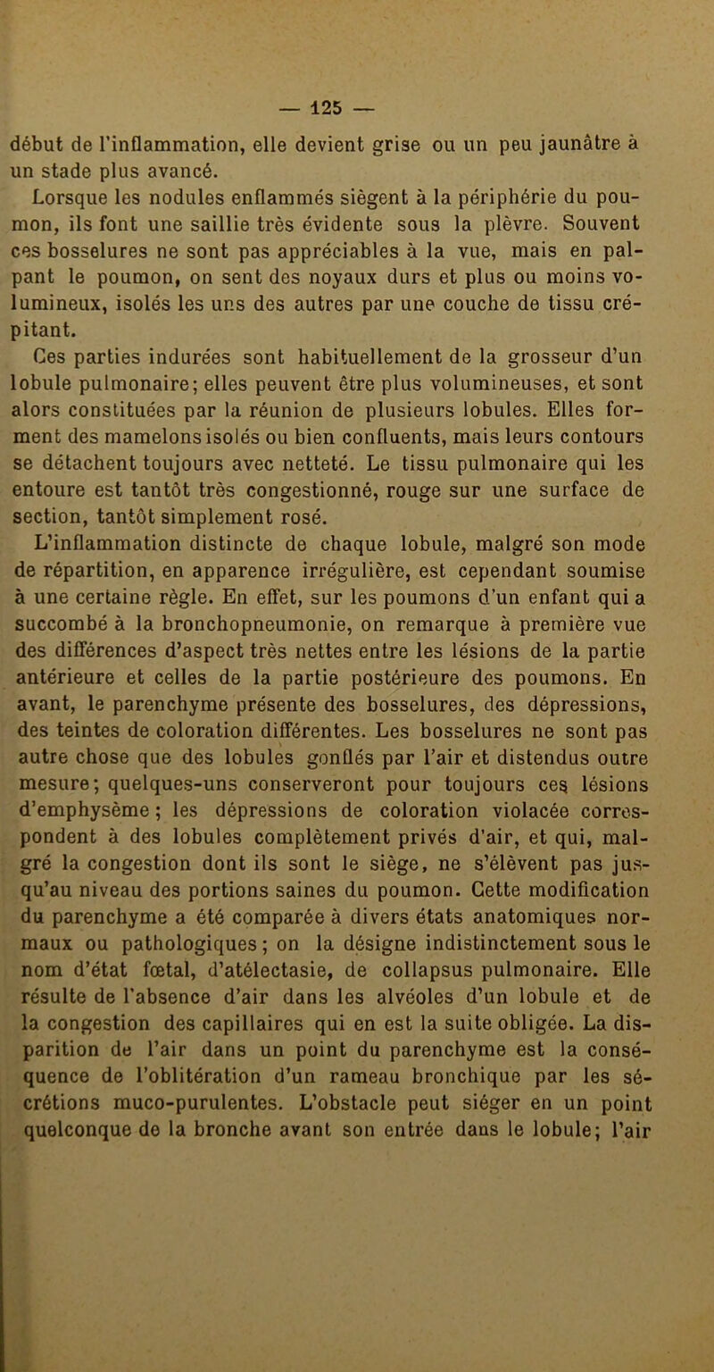 début de l’inflammation, elle devient grise ou un peu jaunâtre à un stade plus avancé. Lorsque les nodules enflammés siègent à la périphérie du pou- mon, ils font une saillie très évidente sous la plèvre. Souvent ces bosselures ne sont pas appréciables à la vue, mais en pal- pant le poumon, on sent des noyaux durs et plus ou moins vo- lumineux, isolés les uns des autres par une couche de tissu cré- pitant. Ces parties indurées sont habituellement de la grosseur d’un lobule pulmonaire; elles peuvent être plus volumineuses, et sont alors constituées par la réunion de plusieurs lobules. Elles for- ment des mamelons isolés ou bien confluents, mais leurs contours se détachent toujours avec netteté. Le tissu pulmonaire qui les entoure est tantôt très congestionné, rouge sur une surface de section, tantôt simplement rosé. L’inflammation distincte de chaque lobule, malgré son mode de répartition, en apparence irrégulière, est cependant soumise à une certaine règle. En effet, sur les poumons d’un enfant qui a succombé à la bronchopneumonie, on remarque à première vue des différences d’aspect très nettes entre les lésions de la partie antérieure et celles de la partie postérieure des poumons. En avant, le parenchyme présente des bosselures, des dépressions, des teintes de coloration différentes. Les bosselures ne sont pas autre chose que des lobules gonflés par l’air et distendus outre mesure; quelques-uns conserveront pour toujours ces lésions d’emphysème ; les dépressions de coloration violacée corres- pondent à des lobules complètement privés d’air, et qui, mal- gré la congestion dont ils sont le siège, ne s’élèvent pas jus- qu’au niveau des portions saines du poumon. Cette modification du parenchyme a été comparée à divers états anatomiques nor- maux ou pathologiques ; on la désigne indistinctement sous le nom d’état fœtal, d’atélectasie, de collapsus pulmonaire. Elle résulte de l’absence d’air dans les alvéoles d’un lobule et de la congestion des capillaires qui en est la suite obligée. La dis- parition de l’air dans un point du parenchyme est la consé- quence de l’oblitération d’un rameau bronchique par les sé- crétions muco-purulentes. L’obstacle peut siéger en un point quelconque de la bronche avant son entrée dans le lobule; l’air