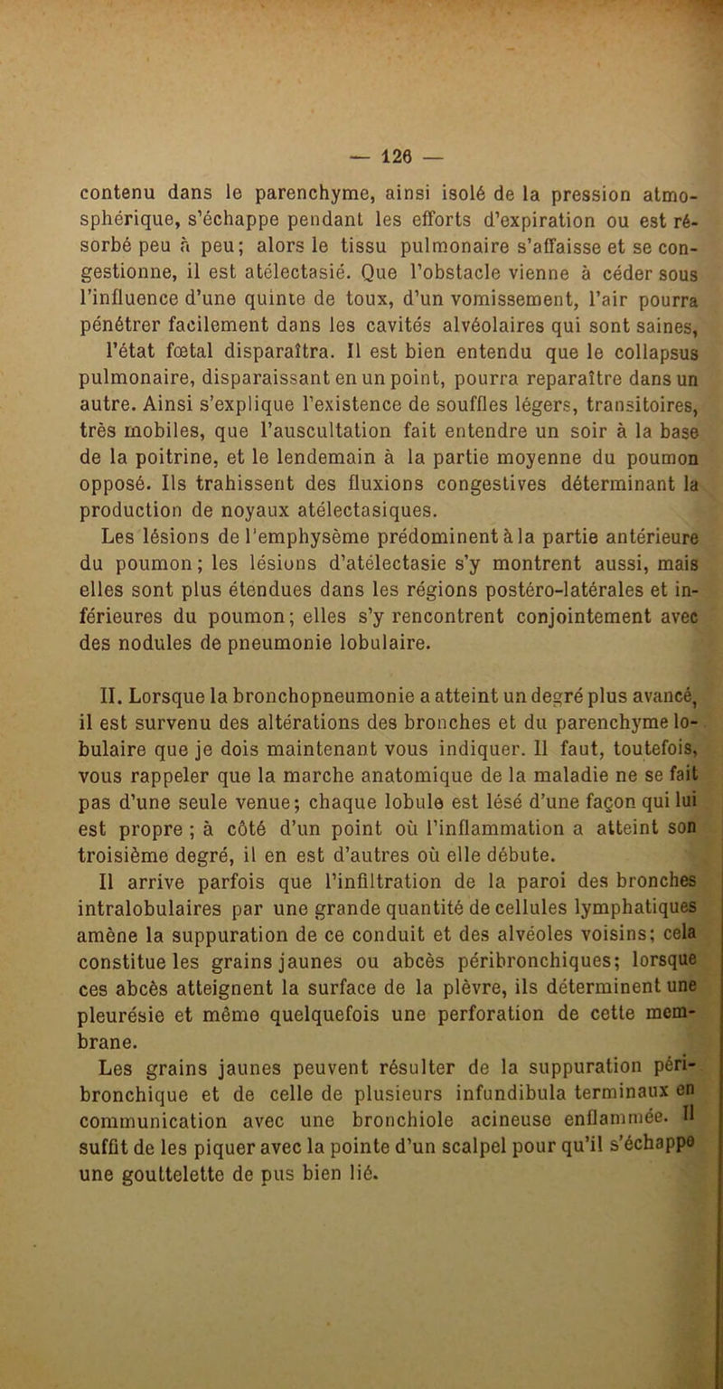 contenu dans le parenchyme, ainsi isolé de la pression atmo- sphérique, s’échappe pendant les efforts d’expiration ou est ré- sorbé peu à peu; alors le tissu pulmonaire s’affaisse et se con- gestionne, il est atélectasié. Que l’obstacle vienne à céder sous l’influence d’une quinte de toux, d’un vomissement, l’air pourra pénétrer facilement dans les cavités alvéolaires qui sont saines, l’état fœtal disparaîtra. Il est bien entendu que le collapsus pulmonaire, disparaissant en un point, pourra reparaître dans un autre. Ainsi s’explique l’existence de souffles légers, transitoires, très mobiles, que l’auscultation fait entendre un soir à la base de la poitrine, et le lendemain à la partie moyenne du poumon opposé. Ils trahissent des fluxions congestives déterminant la^^ production de noyaux atélectasiques. Les lésions de l’emphysème prédominent à la partie antérieure du poumon ; les lésions d’atélectasie s’y montrent aussi, mais elles sont plus étendues dans les régions postéro-latérales et in- ^ férieures du poumon; elles s’y rencontrent conjointement avec ^ des nodules de pneumonie lobulaire. II. Lorsque la bronchopneumonie a atteint un degré plus avancé, il est survenu des altérations des bronches et du parenchyme lo- bulaire que je dois maintenant vous indiquer. 11 faut, toutefois, vous rappeler que la marche anatomique de la maladie ne se fait pas d’une seule venue; chaque lobule est lésé d’une façon qui lui est propre ; à côté d’un point où l’inflammation a atteint son troisième degré, il en est d’autres où elle débute. Il arrive parfois que l’infiltration de la paroi des bronches intralobulaires par une grande quantité de cellules lymphatiques amène la suppuration de ce conduit et des alvéoles voisins; cela constitue les grains jaunes ou abcès péribronchiques; lorsque ces abcès atteignent la surface de la plèvre, ils déterminent une pleurésie et même quelquefois une perforation de cette mem- brane. Les grains jaunes peuvent résulter de la suppuration péri- bronchique et de celle de plusieurs infundibula terminaux en communication avec une bronchiole acineuse enflammée. H suffit de les piquer avec la pointe d’un scalpel pour qu’il s’échappa une gouttelette de pus bien lié.