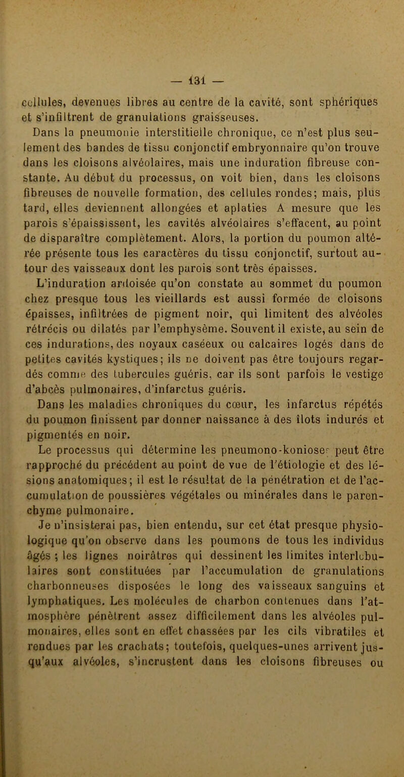 cellules, devenues libres au centre de la cavité, sont sphériques et s’infiltrent de granulations graisseuses. Dans la pneumonie interstitielle chronique, ce n’est plus seu- lement des bandes de tissu conjonctif embryonnaire qu’on trouve dans les cloisons alvéolaires, mais une induration fibreuse con- stante. Au début du processus, on voit bien, dans les cloisons fibreuses de nouvelle formation, des cellules rondes; mais, plus tard, elles deviennent allongées et aplaties A mesure que les parois s’épaississent, les cavités alvéolaires s’effacent, au point de disparaître complètement. Alors, la portion du poumon alté- rée présente tous les caractères du tissu conjonctif, surtout au- tour des vaisseaux dont les parois sont très épaisses. L’induration ardoisée qu’on constate au sommet du poumon chez presque tous les vieillards est aussi formée de cloisons épaisses, infiltrées de pigment noir, qui limitent des alvéoles rétrécis ou dilatés par l’emphysème. Souvent il existe, au sein de ces indurations, des noyaux caséeux ou calcaires logés dans de petites cavités kystiques; ils ne doivent pas être toujours regar- dés comnjH des tubercules guéris, car ils sont parfois le vestige d’abcès pulmonaires, d’infarctus guéris. Dans les maladies chroniques du cœur, les infarctus répétés du poumon finissent par donner naissance à des îlots indurés et pigmentés en noir. Le processus qui détermine les pneumono-konioser peut être rapproché du précédent au point de vue de l'étiologie et des lé- sions anatomiques; il est le résultat de la pénétration et de l’ac- cumulation de poussières végétales ou minérales dans le paren- chyme pulmonaire. Je n’insisterai pas, bien entendu, sur cet état presque physio- logique qu’on observe dans les poumons de tous les individus âgés ; les lignes noirâtres qui dessinent les limites interlobu- laires sont constituées par l’accumulation de granulations charbonneuses disposées le long des vaisseaux sanguins et lymphatiques. Les molécules de charbon contenues dans l’at- mosphère pénètrent assez difficilement dans les alvéoles pul- monaires, elles sont en effet chassées par les cils vibratiles et rendues par les crachats; toutefois, quelques-unes arrivent jus- qu’aux alvéoles, s’incrustent dans les cloisons fibreuses ou