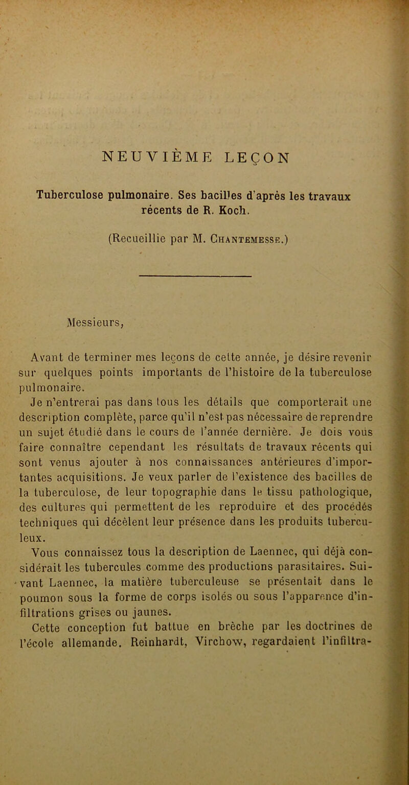 NEUVIÈME LEÇON Tuberculose pulmonaire. Ses bacilles d’après les travaux récents de R. Koch. (Recueillie par M. Chantemesse.) Messieurs, Avant de terminer mes leçons de celte année, je désire revenir sur quelques points importants de l’histoire de la tuberculose pulmonaire. Je n’entrerai pas dans tous les détails que comporterait une description complète, parce qu’il n’est pas nécessaire de reprendre un sujet étudié dans le cours de l’année dernière. Je dois vous faire connaître cependant les résultats de travaux récents qui sont venus ajouter à nos connaissances antérieures d’impor- tantes acquisitions. Je veux parler de l’existence des bacilles de la tuberculose, de leur topographie dans le. tissu pathologique, des cultures qui permettent de les reproduire et des procédés techniques qui décèlent leur présence dans les produits tubercu- leux. Vous connaissez tous la description de Laennec, qui déjà con- sidérait les tubercules comme des productions parasitaires. Sui- 'vant Laennec, la matière tuberculeuse se présentait dans le poumon sous la forme de corps isolés ou sous l’apparence d’in- filtrations grises ou jaunes. Cette conception fut battue en brèche par les doctrines de l’école allemande. Reinhardt, Virchow, regardaient l’infiltra-