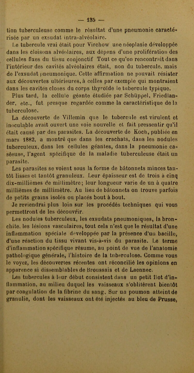 tion tuberculeuse comme le résultat d’une pneumonie caracté- risée par un exsudât intra-alvéolaire. I.e tubercule vrai était pour Virchow une néoplasie développée dans les cloisons alvéolaires, aux dépens d’une prolifération des cellules fixes du tissu conjonctif Tout ce qu’on rencontrait dans l’intérieur des cavités alvéolaires était, non du tubercule, mais de l’exsudât pneumonique. Cette affirmation ne pouvait résister aux découvertes ultérieures, à celles par exemple qui montraient dans les cavités closes du corps thyroïde le tubercule typique. Plus tard, la cellule géante étudiée par Schüppel, Friedlan- der, etc., fut presque regardée comme la caractéristique de la tuberculose. La découverte de Villemin que le tubercule est virulent et inoculable avait ouvert une voie nouvelle et fait pressentir qu’il était causé par des parasites. La découverte de Koch, publiée en mars 1882, a montré que dans les crachats, dans les nodules tuberculeux, dans les cellules géantes, dans la pneumonie ca- séeuse, l’agent spécifique de la maladie tuberculeuse était un parasite. Les parasites se voient sous la forme de bâtonnets minces tan- tôt lisses et tantôt granuleux. Leur épaisseur est de trois à cinq dix-millièmes de millimètre; leur longueur varie de un à quatre millièmes de millimètre. Au lieu de bâtonnets on trouve parfois de petits grains isolés ou placés bout à bout. Je reviendrai plus loin sur les procédés techniques qui vous permettront de les découvrir. Les nodules tuberculeux, les exsudats pneumoniques, la bron- chite. les lésions vasculaires, tout cela n’est que le résultat d’une inflammation spéciale développée par la présence d’un bacille, d’une réaction du tissu vivant vis-à-vis du parasite. Le terme d’inflammation spécifique résume, au point de vue de l’anatomie pathologique générale, l’histoire de la tuberculose. Gomme vous le voyez, les découvertes récentes ont réconcilié les opinions en apparence si dissemblables de Broussais et de Laennec. Les tubercules à leur début consistent dans un petit îlot d'in- flammation, au milieu duquel les vaisseaux s’oblitèrent bientôt par coagulation de la fibrine du sang. Sur un poumon atteintde granulie, dont les vaisseaux ont été injectés au bleu de Prusse,