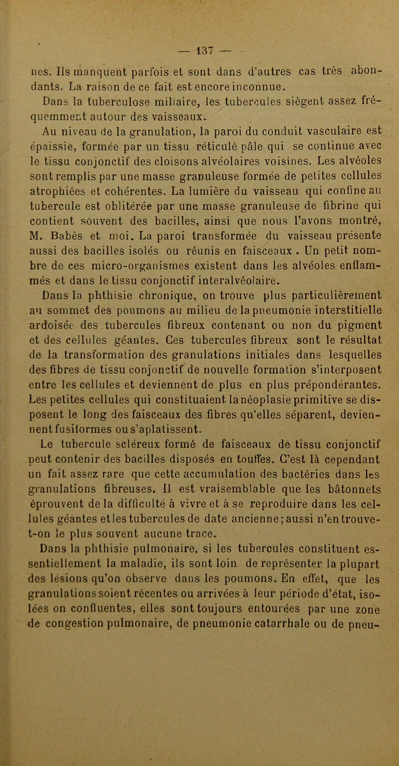 nés. Ils manquent parfois et sont dans d’autres cas très abon- dants. La raison de ce fait est encore inconnue. Dans la tuberculose miliaire, les tubercules siègent assez fré- quemment autour des vaisseaux. Au niveau de la granulation, la paroi du conduit vasculaire est épaissie, formée par un tissu réticulé pâle qui se continue avec le tissu conjonctif des cloisons alvéolaires voisines. Les alvéoles sont remplis par une masse granuleuse formée de petites cellules atrophiées et cohérentes. La lumière du vaisseau qui confine au tubercule est oblitérée par une masse granuleuse de fibrine qui contient souvent des bacilles, ainsi que nous l’avons montré, M. Babès et moi. La paroi transformée du vaisseau présente aussi des bacilles isolés ou réunis en faisceaux . Un petit nom- bre de ces micro-organismes existent dans les alvéoles enflam- més et dans le tissu conjonctif interalvéolaire. Dans la phthisie chronique, on trouve plus particulièrement au sommet des poumons au milieu de la pneumonie interstitielle ardoisée des tubercules fibreux contenant ou non du pigment et des cellules géantes. Ces tubercules fibreux sont le résultat de la transformation des granulations initiales dans lesquelles des fibres de tissu conjonctif de nouvelle formation s’interposent entre les cellules et deviennent de plus en plus prépondérantes. Les petites cellules qui constituaient lanéoplasie primitive se dis- posent le long des faisceaux des fibres qu’elles séparent, devien- nent fusiformes ous’aplatissent. Le tubercule scléreux formé de faisceaux de tissu conjonctif peut contenir des bacilles disposés en touffes. C’est là cependant un fait assez rare que cette accumulation des bactéries dans les granulations fibreuses. Il est vraisemblable que les bâtonnets éprouvent de la difficulté à vivre et à se reproduire dans les cel- lules géantes et les tubercules de date ancienne; aussi n’en trouve- t-on le plus souvent aucune trace. Dans la phthisie pulmonaire, si les tubercules constituent es- sentiellement la maladie, ils sont loin de représenter la plupart des lésions qu’on observe dans les poumons. En effet, que les granulations soient récentes ou arrivées à leur période d’état, iso- lées on confluentes, elles sont toujours entourées par une zone de congestion pulmonaire, de pneumonie catarrhale ou de pneu-