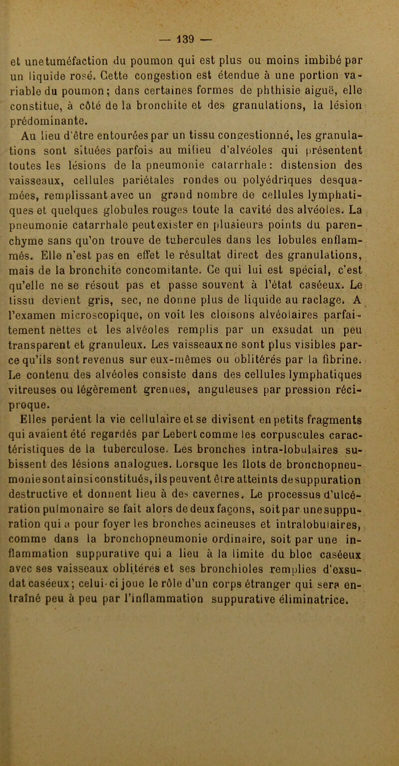 et une tuméfaction du poumon qui est plus ou moins imbibé par un liquide rosé. Cette congestion est étendue à une portion va- riable du poumon; dans certaines formes de phthisie aiguë, elle constitue, à côté de la bronchite et des granulations, la lésion prédominante. Au lieu d’être entourées par un tissu congestionné, les granula- tions sont situées parfois au milieu d’alvéoles qui présentent toutes les lésions de la pneumonie catarrhale: distension des vaisseaux, cellules pariétales rondes ou polyédriques desqua- mées, remplissant avec un grand nombre de cellules lymphati- ques et quelques globules rouges toute la cavité des alvéoles. La pneumonie catarrhale peut exister en jtlusieurs points du paren- chyme sans qu’on trouve de tubercules dans les lobules enflam- més. Elle n’est pas en effet le résultat direct des granulations, mais de la bronchite concomitante. Ce qui lui est spécial, c’est qu’elle ne se résout pas et passe souvent à l’état caséeux. Le tissu devient gris, sec, ne donne plus de liquide au raclage. A l’examen microscopique, on voit les cloisons alvéolaires parfai- tement nettes et les alvéoles remplis par un exsudât un peu transparent et granuleux. Les vaisseaux ne sont plus visibles par- ce qu’ils sont revenus sur eux-mêmes ou oblitérés par la fibrine. Le contenu des alvéoles consiste dans des cellules lymphatiques vitreuses ou légèrement grenues, anguleuses par pression réci- proque. Elles perdent la vie cellulaire et se divisent en petits fragments qui avaient été regardés par Lebert comme les corpuscules carac- téristiques de la tuberculose. Les bronches intra-lobulaires su- bissent des lésions analogues. Lorsque les îlots de bronchopneu- monie sont ainsi constitués, ils peu vent être atteints de suppuration destructive et donnent lieu à des cavernes. Le processus d’ulcé- ration pulmonaire se fait alors de deux façons, soitpar unesuppu- ration qui a pour foyer les bronches acineuses et intralobulaires, comme dans la bronchopneumonie ordinaire, soit par une in- flammation suppurative qui a lieu à la limite du bloc caséeux avec ses vaisseaux oblitérés et ses bronchioles remplies d’exsu- dat caséeux; celui-ci joue le rôle d’un corps étranger qui sera en- traîné peu à peu par l’inflammation suppurative éliminatrice.