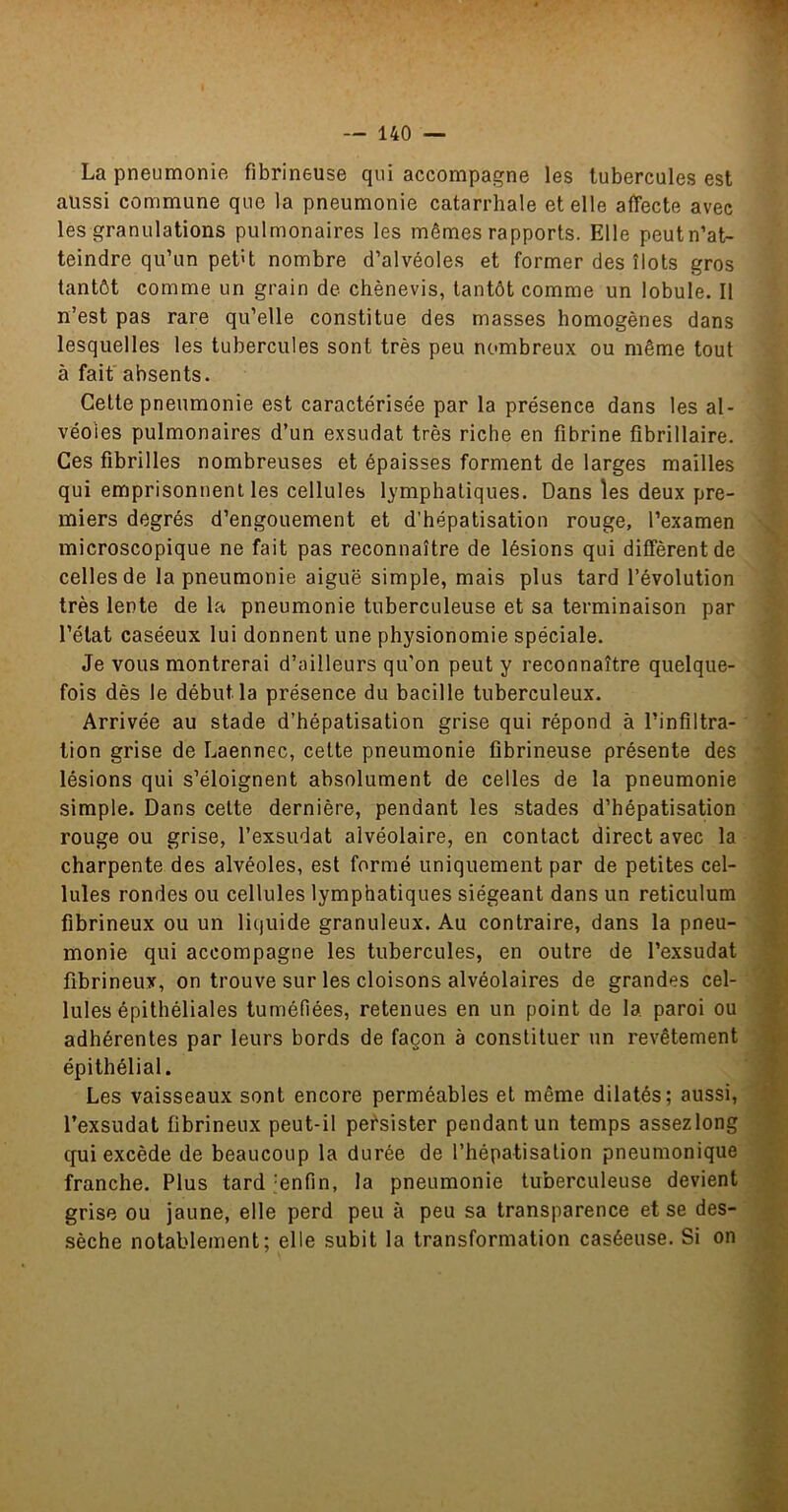 La pneumonie fibrineuse qui accompagne les tubercules est aussi commune que la pneumonie catarrhale et elle affecte avec les granulations pulmonaires les mêmes rapports. Elle peut n’at- teindre qu’un pef't nombre d’alvéoles et former des îlots gros tantôt comme un grain de chènevis, tantôt comme un lobule. Il n’est pas rare qu’elle constitue des masses homogènes dans lesquelles les tubercules sont très peu nombreux ou même tout à fait absents. Celte pneumonie est caractérisée par la présence dans les al- véoles pulmonaires d’un exsudât très riche en fibrine fibrillaire. Ces fibrilles nombreuses et épaisses forment de larges mailles qui emprisonnent les cellules lymphatiques. Dans les deux pre- miers degrés d’engouement et d’hépatisation rouge, l’examen microscopique ne fait pas reconnaître de lésions qui diffèrent de celles de la pneumonie aiguë simple, mais plus tard l’évolution très lente de la pneumonie tuberculeuse et sa terminaison par l’état caséeux lui donnent une physionomie spéciale. Je vous montrerai d’ailleurs qu’on peut y reconnaître quelque- fois dès le début la présence du bacille tuberculeux. Arrivée au stade d’hépatisation grise qui répond à l’infiltra- tion grise de Laennec, celte pneumonie fibrineuse présente des lésions qui s’éloignent absolument de celles de la pneumonie simple. Dans celte dernière, pendant les stades d’hépatisation rouge ou grise, l’exsudât alvéolaire, en contact direct avec la charpente des alvéoles, est formé uniquement par de petites cel- lules rondes ou cellules lymphatiques siégeant dans un réticulum fibrineux ou un liquide granuleux. Au contraire, dans la pneu- monie qui accompagne les tubercules, en outre de l’exsudât fibrineux, on trouve sur les cloisons alvéolaires de grandes cel- lules épithéliales tuméfiées, retenues en un point de la paroi ou adhérentes par leurs bords de façon à constituer un revêtement épithélial. Les vaisseaux sont encore perméables et même dilatés; aussi, l’exsudât fibrineux peut-il persister pendant un temps assezlong qui excède de beaucoup la durée de l’hépatisalion pneumonique franche. Plus tard ‘enfin, la pneumonie tuberculeuse devient grise ou jaune, elle perd peu à peu sa transparence et se des- sèche notablement; elle subit la transformation caséeuse. Si on