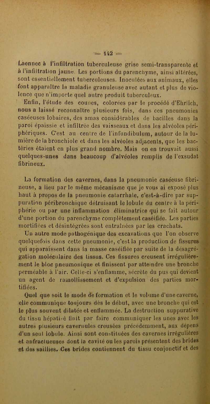 Laennec à l’infiltration tuberculeuse grise semi-transparente et à l’infiltration jaune. Les portions du parencliyme, ainsi altérées, sont essentiellement tuberculeuses. Inoculées aux animaux, elles font apparaître la maladie granuleuse avec autant et plus de vio- lencô que n’importe quel autre produit tuberculeux. Enfin, l’étude des cou nés, colorées par le procédé d’Ehrlich, nous a laissé reconnaître plusieurs fois, dans ces pneumonies caséeuses lobaires, des amas considérables de bacilles dans la paroi épaissie et infiltrée des vaisseaux et dans les alvéoles péri- phériques. C’est au centre de l’infundibulum, autour de la lu- mière de la bronchiole et dans les alvéoles adjacents, que les bac- téries étaient en plus grand nombre. Mais on en trouvait aussi quelques-unes dans beaucoup d’alvéoles remplis de l’exsudât fibrineux. La formation des cavernes, dans la pneumonie caséeuse fibri- neuse, a lieu par le même mécanisme que je vous ai exposé plus haut à propos de la pneumonie catarrhale, c’est-à-dire par sup- puration péribronchique détruisant le lobule du centre à la péri- phérie ou par une inflammation éliminatrice qui se fait autour d’une portion du parenchyme complètement caséifiée. Les parties mortifiées et désintégrées sont entraînées par les crachats. Un autre mode pathogénique des excavations que l’on observe quelquefois dans cette pneumonie, c’est la production de fissures qui apparaissent dans la masse caséifiée par suite de la désagré- gation moléculaire des tissus. Ces fissures creusent irrégulière- ment le bloc pneumonique et finissent par atteindre une bronche perméable à l’air. Celle-ci s’enflamme, sécrète du pus qui devient un agent de ramollissement et d’expulsion des parties mor- tifiées. Quel que soit le mode dé formation et le volume d'une caverne, elle communique toujours dès le début, avec une bronche qui est le plus souvent dilatée et enflammée. La destruction suppurative du tissu hépatisé finit par faire communiquer les unes avec les autres plusieurs cavernules creusées précédemment, aux dépens d’un seul lobule. Ainsi sont con^tituées des cavernes irrégulières et anfractueuses dont la cavité ou les parois présentent des brides et des saillies. Ces brides contiennent du tissu conjonctif et des