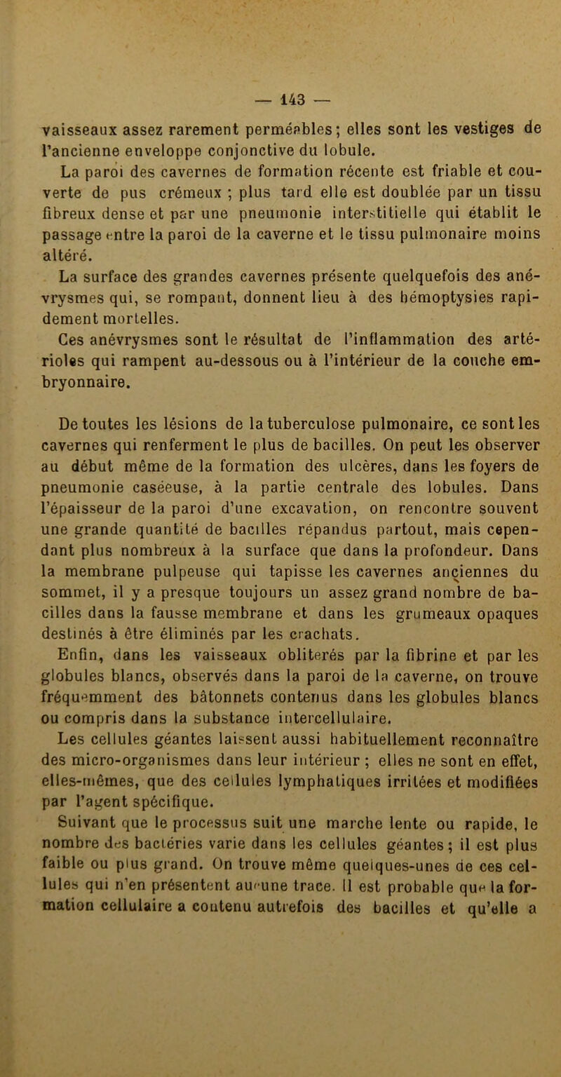 vaisseaux assez rarement perméables; elles sont les vestiges de l’ancienne enveloppe conjonctive du lobule. La paroi des cavernes de formation récente est friable et cou- verte de pus crémeux ; plus tard elle est doublée par un tissu fibreux dense et par une pneumonie interstitielle qui établit le passage t-ntre la paroi de la caverne et le tissu pulmonaire moins altéré. La surface des grandes cavernes présente quelquefois des ané- vrysmes qui, se rompant, donnent lieu à des hémoptysies rapi- dement mortelles. Ces anévrysmes sont le résultat de l’inflammation des arté- rioles qui rampent au-dessous ou à l’intérieur de la couche em- bryonnaire. De toutes les lésions de la tuberculose pulmonaire, ce senties cavernes qui renferment le plus de bacilles. On peut les observer au début même de la formation des ulcères, dans les foyers de pneumonie caséeuse, à la partie centrale des lobules. Dans l’épaisseur de la paroi d’une excavation, on rencontre souvent une grande quantité de bacilles répandus partout, mais cepen- dant plus nombreux à la surface que dans la profondeur. Dans la membrane pulpeuse qui tapisse les cavernes anciennes du sommet, il y a presque toujours un assez grand nombre de ba- cilles dans la fausse membrane et dans les grumeaux opaques destinés à être éliminés par les crachats. Enfin, dans les vaisseaux oblitérés par la fibrine et par les globules blancs, observés dans la paroi de la caverne, on trouve fréquemment des bâtonnets contenus dans les globules blancs ou compris dans la substance intercellulaire. Les cellules géantes laissent aussi habituellement reconnaître des micro-organismes dans leur intérieur ; elles ne sont en effet, elles-mêmes, que des cellules lymphatiques irritées et modifiées par l’agent spécifique. Suivant que le processus suit une marche lente ou rapide, le nombre des bactéries varie dans les cellules géantes; il est plus faible ou plus grand. On trouve même quelques-unes de ces cel- lules qui n’en présentent aucune trace. 11 est probable que Infor- mation cellulaire a contenu autrefois des bacilles et qu’elle a