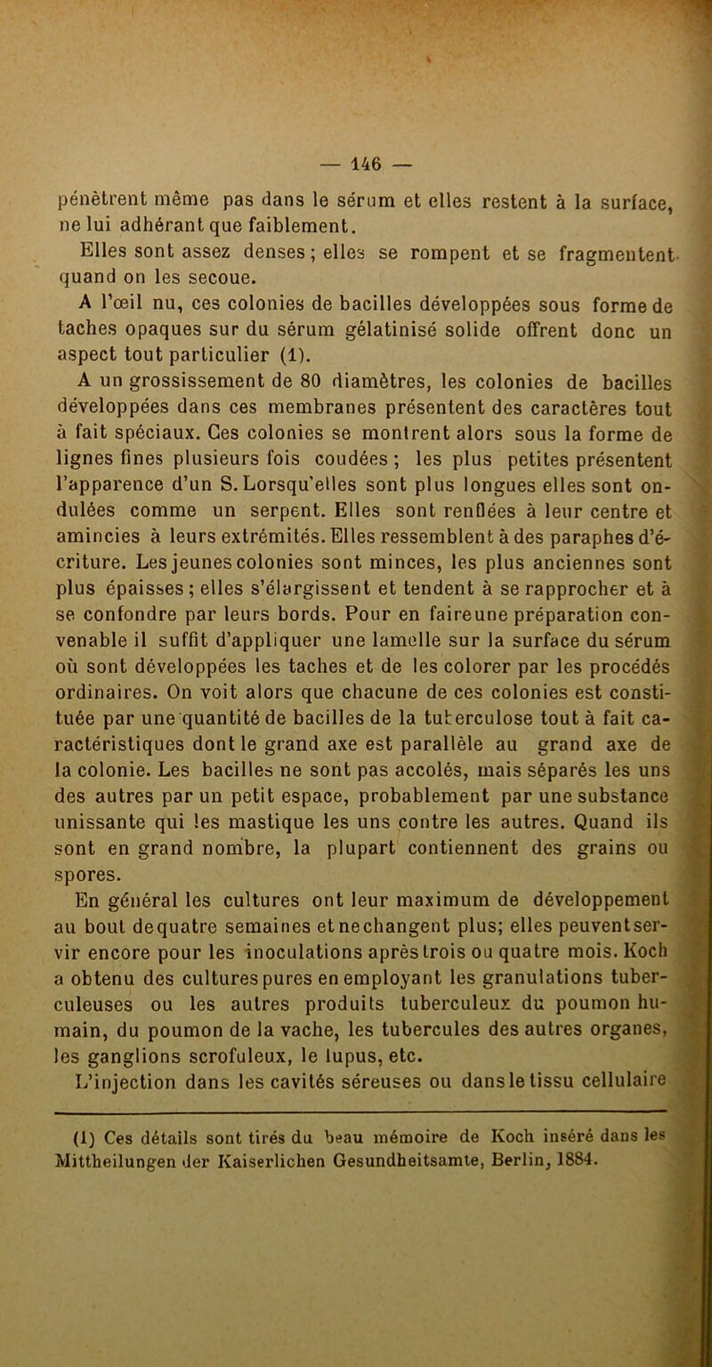 pénètrent même pas dans le sérum et elles restent à la surface, ne lui adhérant que faiblement. Elles sont assez denses; elles se rompent et se fragmentent quand on les secoue. A l’œil nu, ces colonies de bacilles développées sous forme de taches opaques sur du sérum gélatinisé solide offrent donc un aspect tout particulier (1). A un grossissement de 80 diamètres, les colonies de bacilles développées dans ces membranes présentent des caractères tout à fait spéciaux. Ces colonies se montrent alors sous la forme de lignes fines plusieurs fois coudées ; les plus petites présentent l’apparence d’un S. Lorsqu’elles sont plus longues elles sont on- dulées comme un serpent. Elles sont renOées à leur centre et amincies à leurs extrémités. Elles ressemblent à des paraphes d’é- criture. Les jeunes colonies sont minces, les plus anciennes sont plus épaisses ; elles s’élargissent et tendent à se rapprocher et à se confondre par leurs bords. Pour en faireune préparation con- venable il suffit d’appliquer une lamelle sur la surface du sérum où sont développées les taches et de les colorer par les procédés ordinaires. On voit alors que chacune de ces colonies est consti- tuée par une quantité de bacilles de la tuberculose tout à fait ca- ractéristiques dont le grand axe est parallèle au grand axe de la colonie. Les bacilles ne sont pas accolés, mais séparés les uns des autres par un petit espace, probablement par une substance unissante qui les mastique les uns contre les autres. Quand ils sont en grand nombre, la plupart contiennent des grains ou spores. En général les cultures ont leur maximum de développement au bout dequatre semaines etnechangent plus; elles peuventser- vir encore pour les inoculations après trois ou quatre mois. Koch a obtenu des cultures pures en employant les granulations tuber- culeuses ou les autres produits tuberculeux du poumon hu- main, du poumon de la vache, les tubercules des autres organes, les ganglions scrofuleux, le lupus, etc. L’injection dans les cavités séreuses ou dans le tissu cellulaire (1) Ces détails sont tirés du beau mémoire de Koch inséré dans les Mittheilungen der Kaiserlichen Gesundheitsamte, Berlin, 1884.