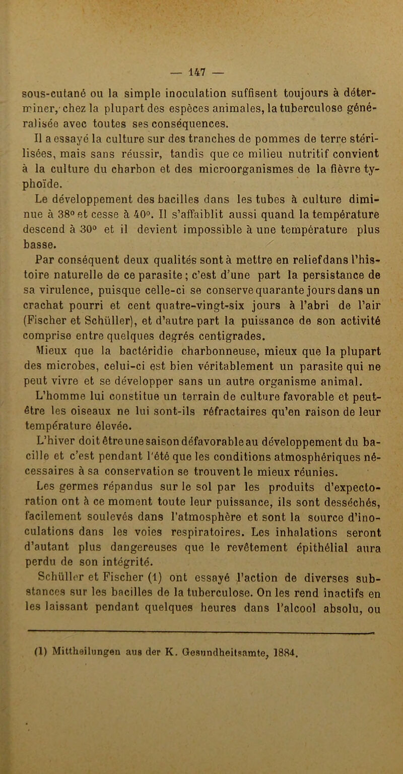 sous-cutané ou la simple inoculation suffisent toujours à déter- iriner, chez la plupart des espèces animales, la tuberculose géné- ralisée avec toutes ses conséquences. Il a essayé la culture sur des tranches de pommes de terre stéri- lisées, mais sans réussir, tandis que ce milieu nutritif convient à la culture du charbon et des microorganismes de la fièvre ty- phoïde. Le développement des bacilles dans les tubes à culture dimi- nue à 38» et cesse à 40». Il s’affaiblit aussi quand la température descend à 30» et il devient impossible à une température plus basse. Par conséquent deux qualités sont à mettre en relief dans l’his- toire naturelle de ce parasite ; c’est d’une part la persistance de sa virulence, puisque celle-ci se conservequarante jours dans un crachat pourri et cent quatre-vingt-six jours à l’abri de l’air (Fischer et Schüller), et d’autre part la puissance de son activité comprise entre quelques degrés centigrades. Mieux que la bactéridie charbonneuse, mieux que la plupart des microbes, celui-ci est bien véritablement un parasite qui ne peut vivre et se développer sans un autre organisme animal. L’homme lui constitue un terrain de culture favorable et peut- être les oiseaux ne lui sont-ils réfractaires qu’en raison de leur température élevée. L’hiver doitêtreunesaisondéfavorableau développement du ba- cille et c’est pendant l'été que les conditions atmosphériques né- cessaires à sa conservation se trouvent le mieux réunies. Les germes répandus sur le sol par les produits d’expecto- ration ont à ce moment toute leur puissance, ils sont desséchés, facilement soulevés dans l’atmosphère et sont la source d’ino- culations dans les voies respiratoires. Les inhalations seront d’autant plus dangereuses que le revêtement épithélial aura perdu de son intégrité. Schüller et Fischer (1) ont essayé l’action de diverses sub- stances sur les bacilles de la tuberculose. On les rend inactifs en les laissant pendant quelques heures dans l'alcool absolu, ou (1) Mittheilungen aus der K. Gesiindheitsarate, 1884.