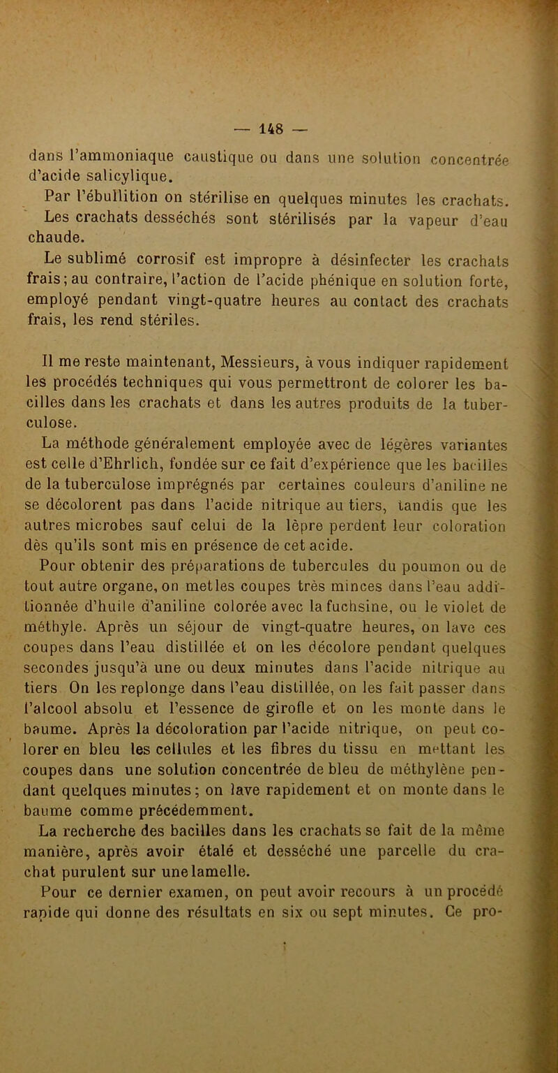 dans rammoniaque caustique ou dans une solution concentrée d’acide salicylique. Par l’ébullition on stérilise en quelques minutes les crachats. Les crachats desséchés sont stérilisés par la vapeur d’eau chaude. Le sublimé corrosif est impropre à désinfecter les crachats frais; au contraire, l’action de l’acide phénique en solution forte, employé pendant vingt-quatre heures au contact des crachats frais, les rend stériles. Il me reste maintenant, Messieurs, à vous indiquer rapidement les procédés techniques qui vous permettront de colorer les ba- cilles dans les crachats et dans les autres produits de la tuber- culose. La méthode généralement employée avec de légères variantes est celle d’Ehrlich, fondée sur ce fait d’expérience que les bacilles de la tuberculose imprégnés par certaines couleurs d’aniline ne se décolorent pas dans l’acide nitrique au tiers, tandis que les autres microbes sauf celui de la lèpre perdent leur coloration dès qu’ils sont mis en présence de cet acide. Pour obtenir des préparations de tubercules du poumon ou de tout autre organe, on mettes coupes très minces dans l’eau addi- tionnée d’huile d’aniline colorée avec la fuchsine, ou le violet de méthyle. Après un séjour de vingt-quatre heures, on lave ces coupes dans l’eau distillée et on les décolore pendant quelques secondes jusqu’à une ou deux minutes dans l’acide nitrique au tiers On les replonge dans l’eau distillée, on les fait passer dans l’alcool absolu et l’essence de girofle et on les monte dans le baume. Après la décoloration par l’acide nitrique, on peut co- lorer en bleu les cellules et les fibres du tissu en mettant les coupes dans une solution concentrée de bleu de méthylène pen- dant quelques minutes; on lave rapidement et on monte dans le baume comme précédemment. La recherche des bacilles dans les crachats se fait de la même manière, après avoir étalé et desséché une parcelle du cra- chat purulent sur une lamelle. Pour ce dernier examen, on peut avoir recours à un procédé rapide qui donne des résultats en six ou sept minutes. Ce pro-