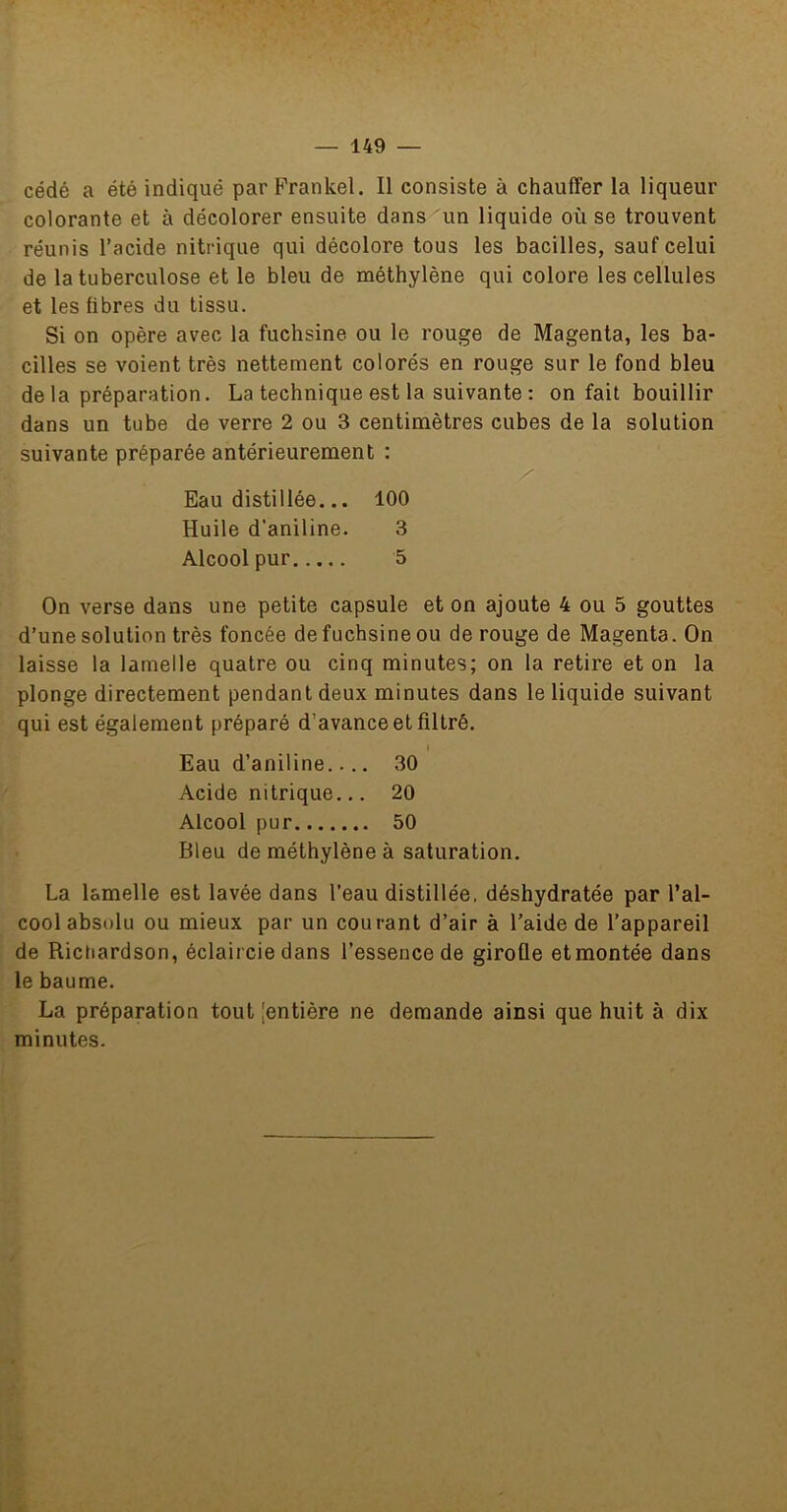 cédé a été indiqué par Frankel. Il consiste à chauffer la liqueur colorante et à décolorer ensuite dans un liquide où se trouvent réunis l’acide nitrique qui décolore tous les bacilles, sauf celui de la tuberculose et le bleu de méthylène qui colore les cellules et les libres du tissu. Si on opère avec la fuchsine ou le rouge de Magenta, les ba- cilles se voient très nettement colorés en rouge sur le fond bleu de la préparation. La technique est la suivante : on fait bouillir dans un tube de verre 2 ou 3 centimètres cubes de la solution suivante préparée antérieurement : Eau distillée... 100 Huile d’aniline. 3 Alcool pur 5 On verse dans une petite capsule et on ajoute 4 ou 5 gouttes d’une solution très foncée de fuchsine ou de rouge de Magenta. On laisse la lamelle quatre ou cinq minutes; on la retire et on la plonge directement pendant deux minutes dans le liquide suivant qui est également préparé d’avance et filtré. I Eau d’aniline 30 Acide nitrique... 20 Alcool pur 50 Bleu de méthylène à saturation. La lamelle est lavée dans l’eau distillée, déshydratée par l’al- cool absolu ou mieux par un courant d’air à l’aide de l’appareil de Rictiardson, éclaircie dans l’essence de girolle et montée dans le baume. La préparation toutjentière ne demande ainsi que huit à dix minutes.