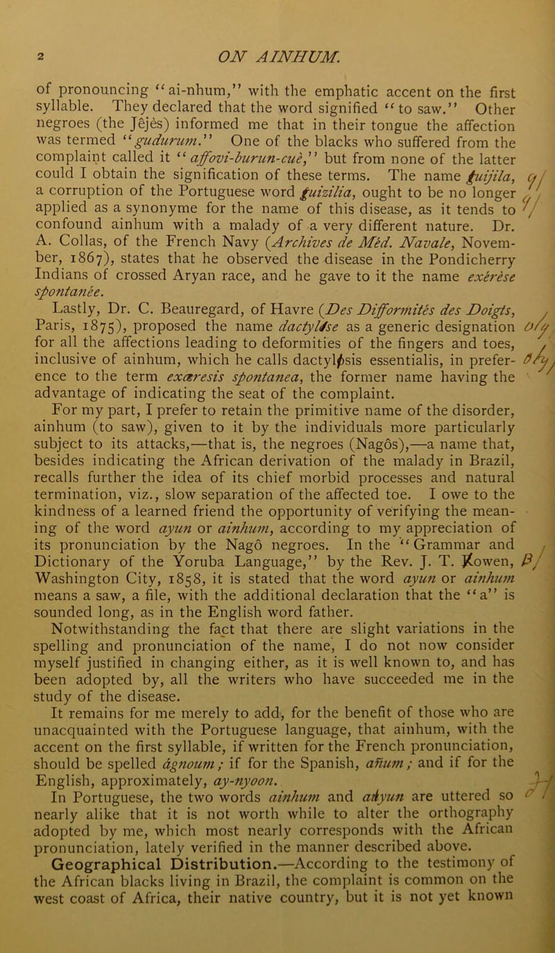 of pronouncing “ai-nhura,” with the emphatic accent on the first syllable. They declared that the word signified ‘^to saw.” Other negroes (the Jejes) informed me that in their tongue the affection was termed gudurum. One of the blacks who suffered from the complaint called it affovi-burun-cue, but from none of the latter could I obtain the signification of these terms. The name fuijila, a corruption of the Portuguese word guizilia, ought to be no longer applied as a synonyme for the name of this disease, as it tends to confound ainhum with a malady of a very different nature. Dr. A. Collas, of the French Navy (Archives de Med. Navale, Novem- ber, 1867), states that he observed the disease in the Pondicherry Indians of crossed Aryan race, and he gave to it the name exerese spontanee. Lastly, Dr. C. Beauregard, oi (Nes Difformites des Noigts, Paris, 1875), proposed the name dactyldse as a generic designation for all the affections leading to deformities of the fingers and toes, inclusive of ainhum, which he calls dactyl^sis essentialis, in prefer- ence to the term exceresis spontanea, the former name having the advantage of indicating the seat of the complaint. For my part, I prefer to retain the primitive name of the disorder, ainhum (to saw), given to it by the individuals more particularly subject to its attacks,—that is, the negroes (Nagos),—a name that, besides indicating the African derivation of the malady in Brazil, recalls further the idea of its chief morbid processes and natural termination, viz., slow separation of the affected toe. I owe to the kindness of a learned friend the opportunity of verifying the mean- ing of tlie word ayun or ainhum, according to my appreciation of its pronunciation by the Nago negroes. In the “Grammar and Dictionary of the Yoruba Language,” by the Rev. J. T. j(owen, Washington City, 1858, it is stated that the word ayun or ainhum means a saw, a file, with the additional declaration that the “a” is sounded long, as in the English word father. Notwithstanding the fact that there are slight variations in the spelling and pronunciation of the name, I do not now consider myself justified in changing either, as it is well known to, and has been adopted by, all the writers who have succeeded me in the study of the disease. It remains for me merely to add, for the benefit of those who are unacquainted with the Portuguese language, that ainhum, with the accent on the first syllable, if written for the French pronunciation, should be spelled dgnoum; if for the Spanish, ahum; and if for the English, approximately, ay-nyoon. In Portuguese, the two words ainhum and adyun are uttered so nearly alike that it is not worth while to alter the orthography adopted by me, which most nearly corresponds with the African pronunciation, lately verified in the manner described above. Geographical Distribution.—According to the testimony of the African blacks living in Brazil, the complaint is common on the west coast of Africa, their native country, but it is not yet known