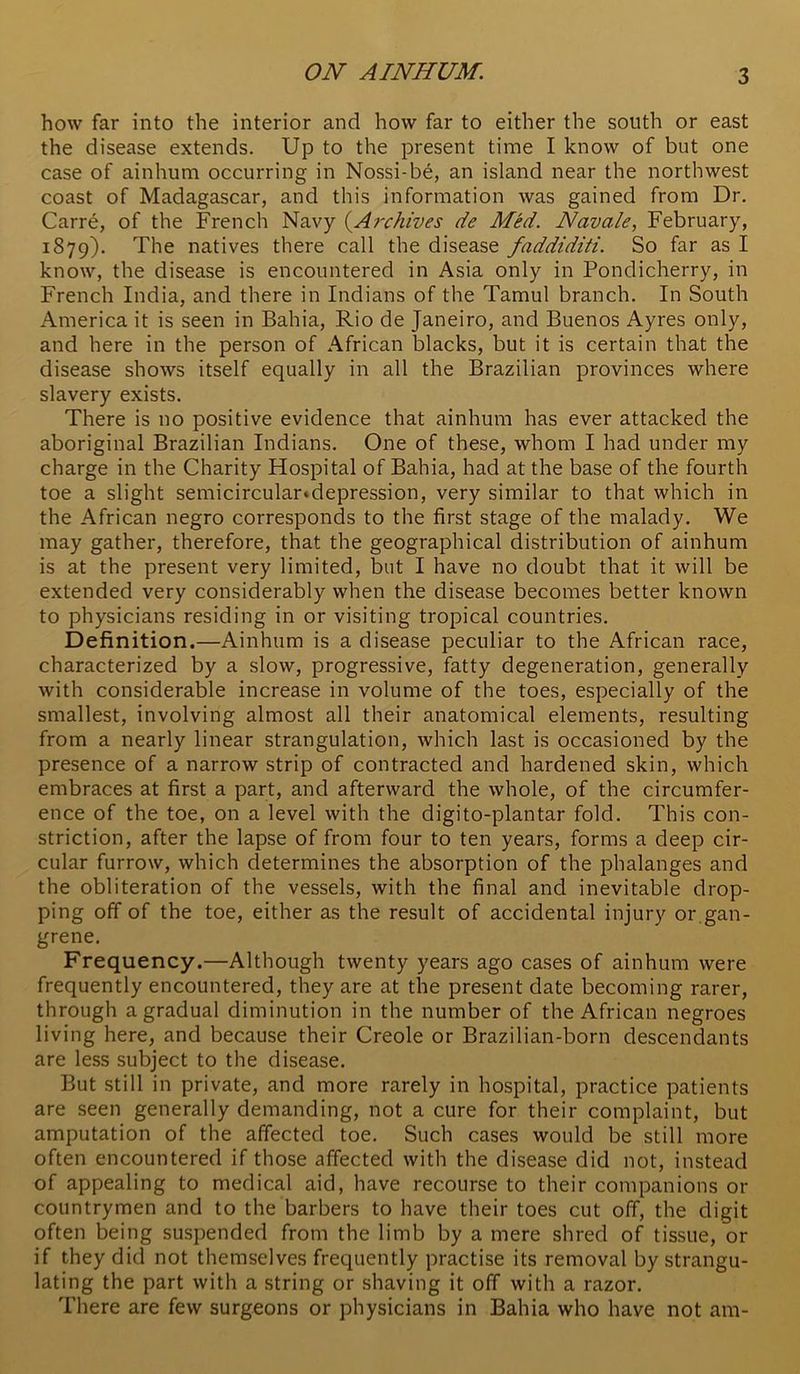 how far into the interior and how far to either the south or east the disease extends. Up to the present time I know of but one case of ainhum occurring in Nossi-be, an island near the northwest coast of Madagascar, and this information was gained from Dr. Carre, of the French Navy {^Archives de Med. Navade, February, 1879). natives there call the disease faddiditi. So far as I know, the disease is encountered in Asia only in Pondicherry, in French India, and there in Indians of the Tamul branch. In South America it is seen in Bahia, Rio de Janeiro, and Buenos Ayres only, and here in the person of African blacks, but it is certain that the disease shows itself equally in all the Brazilian provinces where slavery exists. There is no positive evidence that ainhum has ever attacked the aboriginal Brazilian Indians. One of these, whom I had under my charge in the Charity Hospital of Bahia, had at the base of the fourth toe a slight semicircular^depression, very similar to that which in the African negro corresponds to the first stage of the malady. We may gather, therefore, that the geographical distribution of ainhum is at the present very limited, but I have no doubt that it will be extended very considerably when the disease becomes better known to physicians residing in or visiting tropical countries. Definition.—Ainhum is a disease peculiar to the African race, characterized by a slow, progressive, fatty degeneration, generally with considerable increase in volume of the toes, especially of the smallest, involving almost all their anatomical elements, resulting from a nearly linear strangulation, which last is occasioned by the presence of a narrow strip of contracted and hardened skin, which embraces at first a part, and afterward the whole, of the circumfer- ence of the toe, on a level with the digito-plantar fold. This con- striction, after the lapse of from four to ten years, forms a deep cir- cular furrow, which determines the absorption of the phalanges and the obliteration of the vessels, with the final and inevitable drop- ping off of the toe, either as the result of accidental injury or,gan- grene. Frequency.—Although twenty years ago cases of ainhum were frequently encountered, they are at the present date becoming rarer, through a gradual diminution in the number of the African negroes living here, and because their Creole or Brazilian-born descendants are less subject to the disease. But still in private, and more rarely in hospital, practice patients are seen generally demanding, not a cure for their complaint, but amputation of the affected toe. Such cases would be still more often encountered if those affected with the disease did not, instead of appealing to medical aid, have recourse to their companions or countrymen and to the barbers to have their toes cut off, the digit often being suspended from the limb by a mere shred of tissue, or if they did not themselves frequently practise its removal by strangu- lating the part with a string or shaving it off with a razor. There are few surgeons or physicians in Bahia who have not am-