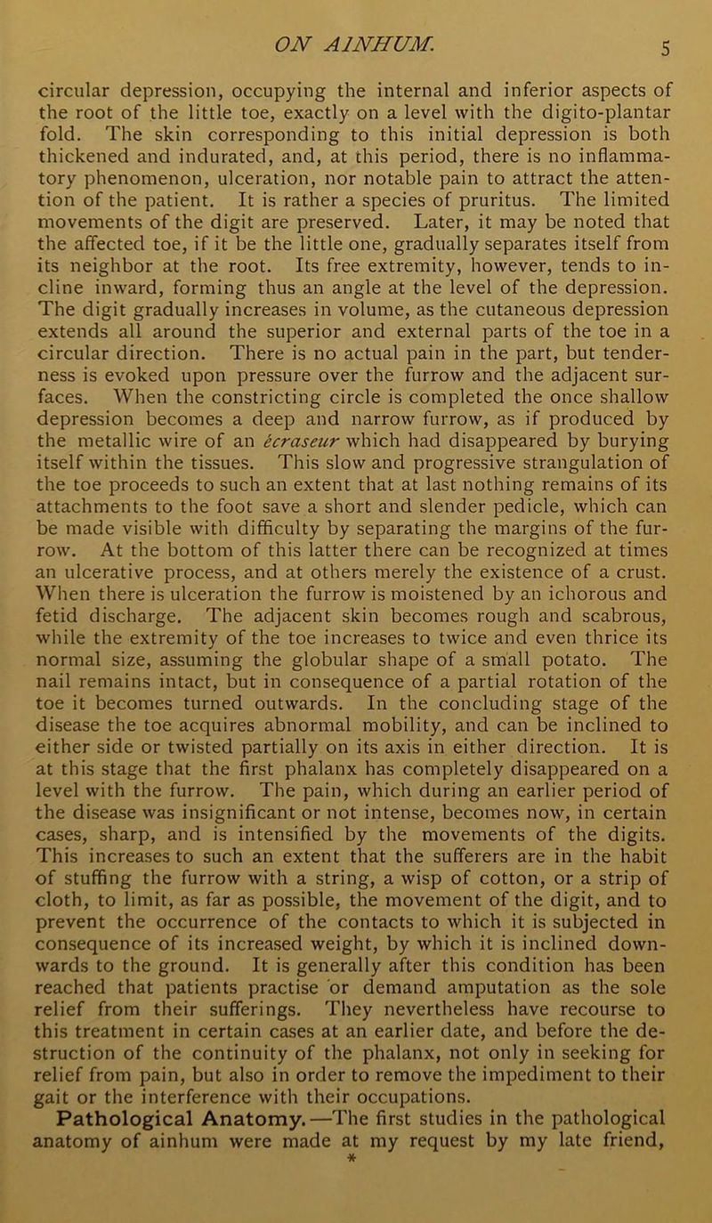 circular depression, occupying the internal and inferior aspects of the root of the little toe, exactly on a level with the digito-plantar fold. The skin corresponding to this initial depression is both thickened and indurated, and, at this period, there is no inflamma- tory phenomenon, ulceration, nor notable pain to attract the atten- tion of the patient. It is rather a species of pruritus. The limited movements of the digit are preserved. Later, it may be noted that the affected toe, if it be the little one, gradually separates itself from its neighbor at the root. Its free extremity, however, tends to in- cline inward, forming thus an angle at the level of the depression. The digit gradually increases in volume, as the cutaneous depression extends all around the superior and external parts of the toe in a circular direction. There is no actual pain in the part, but tender- ness is evoked upon pressure over the furrow and the adjacent sur- faces. When the constricting circle is completed the once shallow depression becomes a deep and narrow furrow, as if produced by the metallic wire of an ecraseur which had disappeared by burying itself within the tissues. This slow and progressive strangulation of the toe proceeds to such an extent that at last nothing remains of its attachments to the foot save a short and slender pedicle, which can be made visible with difficulty by separating the margins of the fur- row. At the bottom of this latter there can be recognized at times an ulcerative process, and at others merely the existence of a crust. Wlien there is ulceration the furrow is moistened by an ichorous and fetid discharge. The adjacent skin becomes rough and scabrous, while the extremity of the toe increases to twice and even thrice its normal size, assuming the globular shape of a small potato. The nail remains intact, but in consequence of a partial rotation of the toe it becomes turned outwards. In the concluding stage of the disease the toe acquires abnormal mobility, and can be inclined to either side or twisted partially on its axis in either direction. It is at this stage that the first phalanx has completely disappeared on a level with the furrow. The pain, which during an earlier period of the disease was insignificant or not intense, becomes now, in certain cases, sharp, and is intensified by the movements of the digits. This increases to such an extent that the sufferers are in the habit of stuffing the furrow with a string, a wisp of cotton, or a strip of cloth, to limit, as far as possible, the movement of the digit, and to prevent the occurrence of the contacts to which it is subjected in consequence of its increased weight, by which it is inclined down- wards to the ground. It is generally after this condition has been reached that patients practise or demand amputation as the sole relief from their sufferings. They nevertheless have recourse to this treatment in certain cases at an earlier date, and before the de- struction of the continuity of the phalanx, not only in seeking for relief from pain, but also in order to remove the impediment to their gait or the interference with their occupations. Pathological Anatomy.—The first studies in the pathological anatomy of ainhum were made at my request by my late friend,