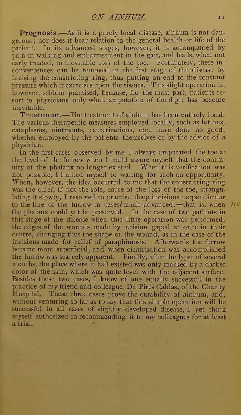 Prognosis.—As it is a purely local disease, ainhum is not dan- gerous ; nor does it bear relation to the general health or life of the patient. In its advanced stages, however, it is accompanied by pain in walking and embarrassment in the gait, and leads, when not early treated, to inevitable loss of the toe. Fortunately, these in- conveniences can be removed in the first stage of the disease by incising the constricting ring, thus putting an end to the constant pressure which it exercises upon the tissues. This slight operation is, however, seldom practised, because, for the most part, patients re- sort to physicians only when amputation of the digit has become inevitable. Treatment.—The treatment of ainhum has been entirely local. The various therapeutic measures employed locally, such as lotions, cataplasms, ointments, cauterizations, etc., have done no good, whether employed by the patients themselves or by the advice of a physician. In the first cases observed by me I always amputated the toe at the level of the furrow when I could assure myself that the contin- uity of the phalanx no longer existed. When this verification was not possible, I limited myself to waiting for such an opportunity. When, however, the idea occurred to me that the constricting ring was the chief, if not the sole, cause of the loss of the toe, strangu- lating it slowly, I resolved to practise deep incisions perpendicular to the line of the furrow in cases/much advanced,—that is, when fio the phalanx could yet be preserved. In the case of two patients in this stage of the disease when this little operation was performed, the edges of the wounds made by incision gaped at once in their centre, changing thus the shape of the wound, as in the case of the incisions made for relief of paraphimosis. Afterwards the furrow became more superficial, and when cicatrization was accomplished the furrow was scarcely apparent. Finally, after the lapse of several months, the place where it had existed was only marked by a darker color of the skin, which was quite level with the adjacent surface. Besides these two cases, I know of one equally successful in the practice of my friend and colleague. Dr. Fires Caldas, of the Charity Hospital. These three cases prove the curability of ainhum, and, without venturing so far as to say that this simple operation will be successful in all cases of slightly developed disease, I yet think myself authorized in recommending it to my colleagues for at least a trial. *’
